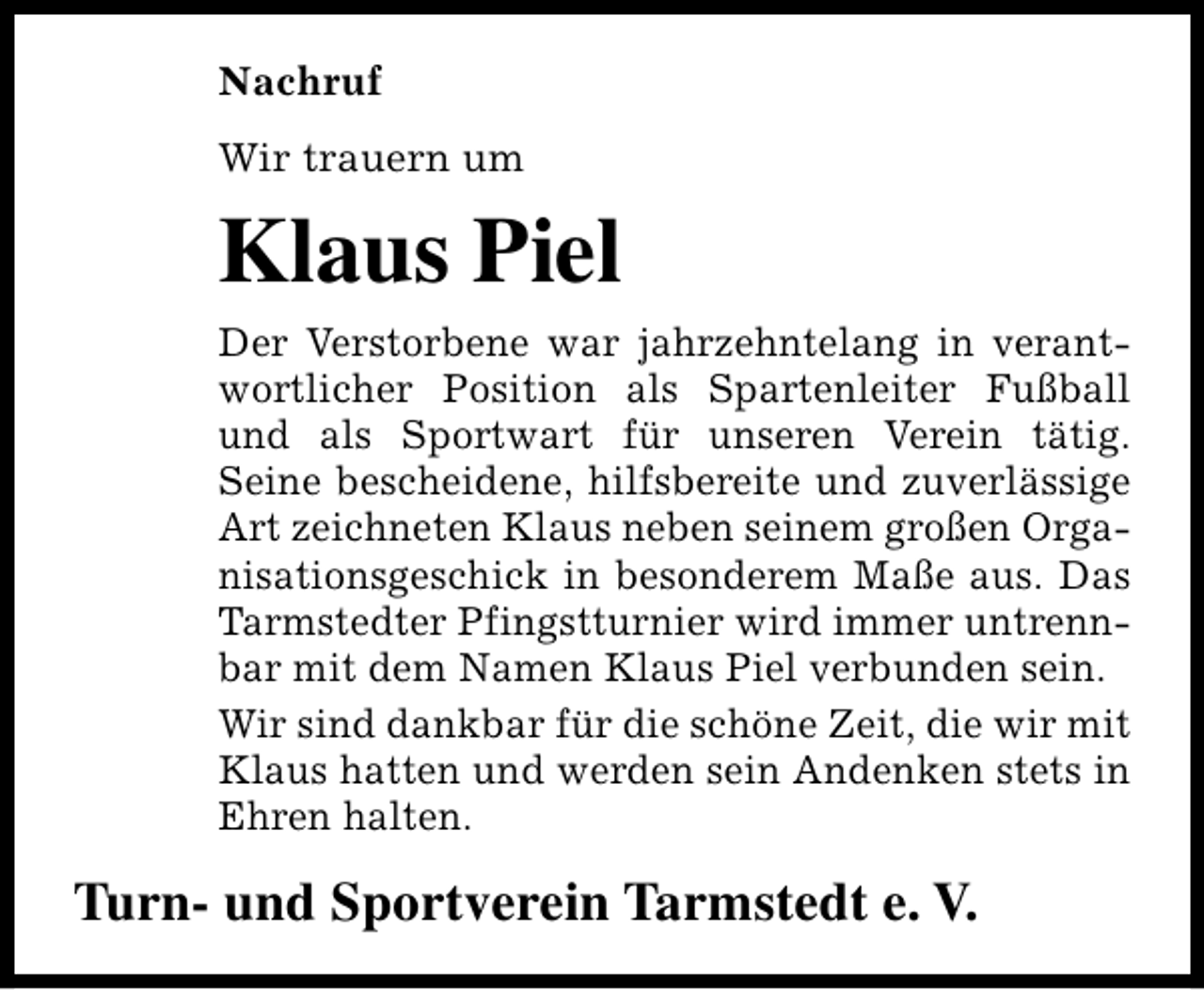 <p>Nachruf<br />Wir trauern um</p><p>Klaus Piel<br />Der Verstorbene war jahrzehntelang in verantwortlicher Position als Spartenleiter Fußball<br />und als Sportwart für unseren Verein tätig.<br />Seine bescheidene, hilfsbereite und zuverlässige<br />Art zeichneten Klaus neben seinem großen Organisationsgeschick in besonderem Maße aus. Das<br />Tarmstedter Pfingstturnier wird immer untrennbar mit dem Namen Klaus Piel verbunden sein.<br />Wir sind dankbar für die schöne Zeit, die wir mit<br />Klaus hatten und werden sein Andenken stets in<br />Ehren halten.</p><p>Turn- und Sportverein Tarmstedt e. V.</p>