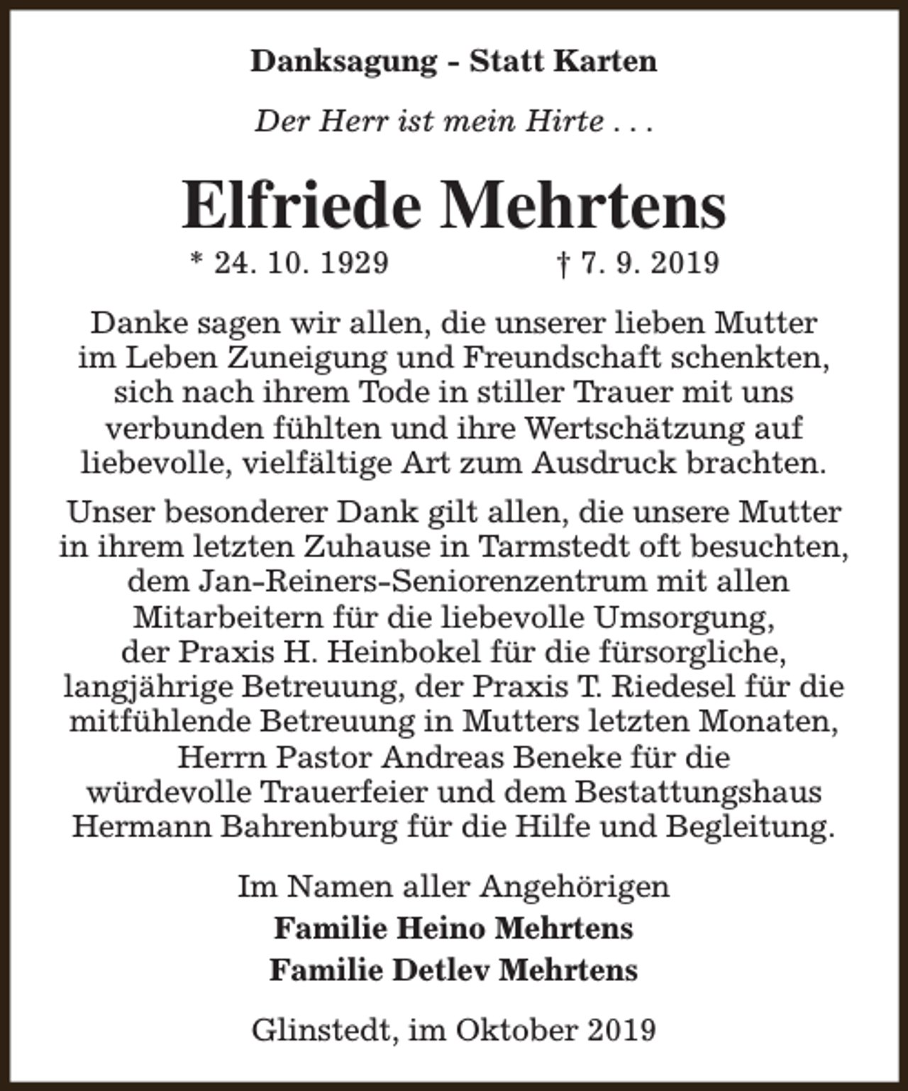 <p>Danksagung - Statt Karten<br />Der Herr ist mein Hirte . . .</p><p>Elfriede Mehrtens<br />* 24. 10. 1929</p><p>† 7. 9. 2019</p><p>Danke sagen wir allen, die unserer lieben Mutter<br />im Leben Zuneigung und Freundschaft schenkten,<br />sich nach ihrem Tode in stiller Trauer mit uns<br />verbunden fühlten und ihre Wertschätzung auf<br />liebevolle, vielfältige Art zum Ausdruck brachten.<br />Unser besonderer Dank gilt allen, die unsere Mutter<br />in ihrem letzten Zuhause in Tarmstedt oft besuchten,<br />dem Jan-Reiners-Seniorenzentrum mit allen<br />Mitarbeitern für die liebevolle Umsorgung,<br />der Praxis H. Heinbokel für die fürsorgliche,<br />langjährige Betreuung, der Praxis T. Riedesel für die<br />mitfühlende Betreuung in Mutters letzten Monaten,<br />Herrn Pastor Andreas Beneke für die<br />würdevolle Trauerfeier und dem Bestattungshaus<br />Hermann Bahrenburg für die Hilfe und Begleitung.<br />Im Namen aller Angehörigen<br />Familie Heino Mehrtens<br />Familie Detlev Mehrtens<br />Glinstedt, im Oktober 2019</p>