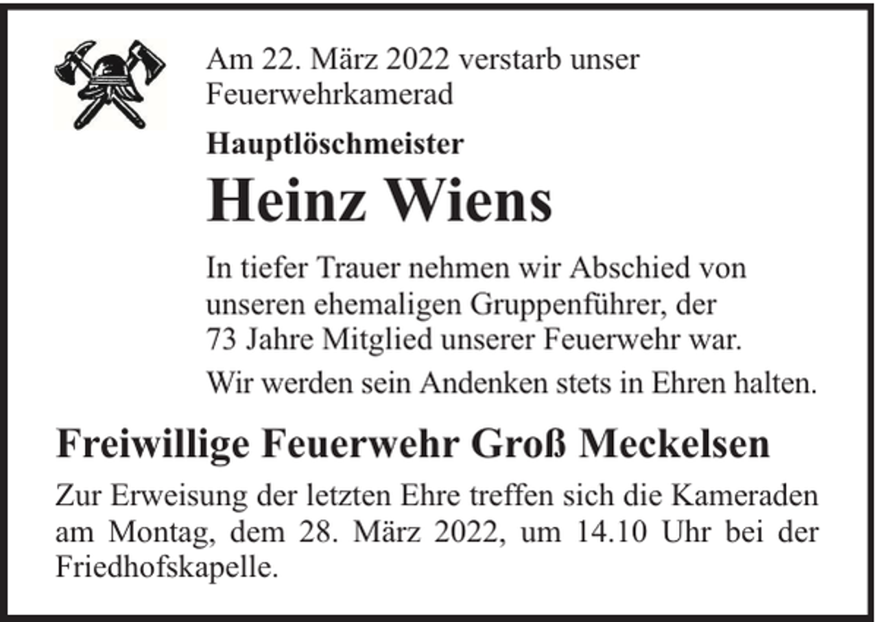 <p>Am 22. März 2022 verstarb unser<br />Feuerwehrkamerad<br />Hauptlöschmeister</p><p>Heinz Wiens</p><p>In tiefer Trauer nehmen wir Abschied von<br />unseren ehemaligen Gruppenführer, der<br />73 Jahre Mitglied unserer Feuerwehr war.<br />Wir werden sein Andenken stets in Ehren halten.</p><p>Freiwillige Feuerwehr Groß Meckelsen<br />Zur Erweisung der letzten Ehre treffen sich die Kameraden<br />am Montag, dem 28. März 2022, um 14.10 Uhr bei der<br />Friedhofskapelle.</p>