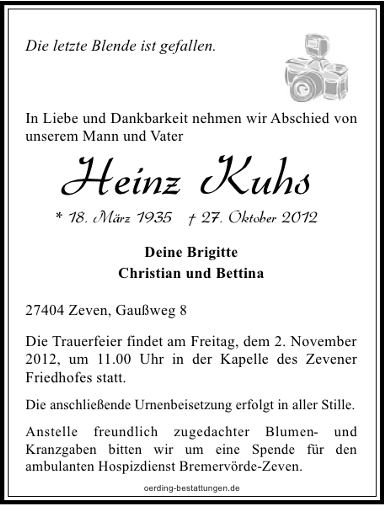 <p>Die letzte Blende ist gefallen.</p><p>In Liebe und Dankbarkeit nehmen wir Abschied von<br />unserem Mann und Vater</p><p>Heinz Kuhs</p><p>* 18. März 1935 † 27. Oktober 2012<br />Deine Brigitte<br />Christian und Bettina<br />27404 Zeven, Gaußweg 8<br />Die Trauerfeier findet am Freitag, dem 2. November<br />2012, um 11.00 Uhr in der Kapelle des Zevener<br />Friedhofes statt.<br />Die anschließende Urnenbeisetzung erfolgt in aller Stille.</p><p>Anstelle freundlich zugedachter Blumen- und<br />Kranzgaben bitten wir um eine Spende für den<br />ambulanten Hospizdienst Bremervörde-Zeven.<br />oerding-bestattungen.de</p>