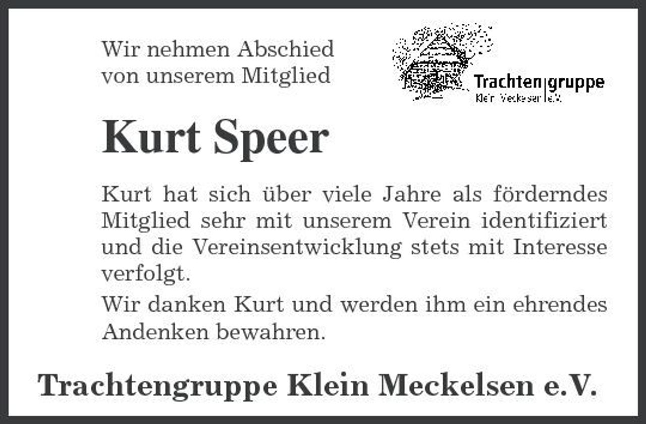 <p>Wir nehmen Abschied von unserem Mitglied</p><p>Kurt Speer<br />Kurt hat sich über viele Jahre als förderndes Mitglied sehr mit unserem Verein identifiziert und die Vereinsentwicklung stets mit Interesse verfolgt. Wir danken Kurt und werden ihm ein ehrendes Andenken bewahren.</p><p>Trachtengruppe Klein Meckelsen e.V.</p>