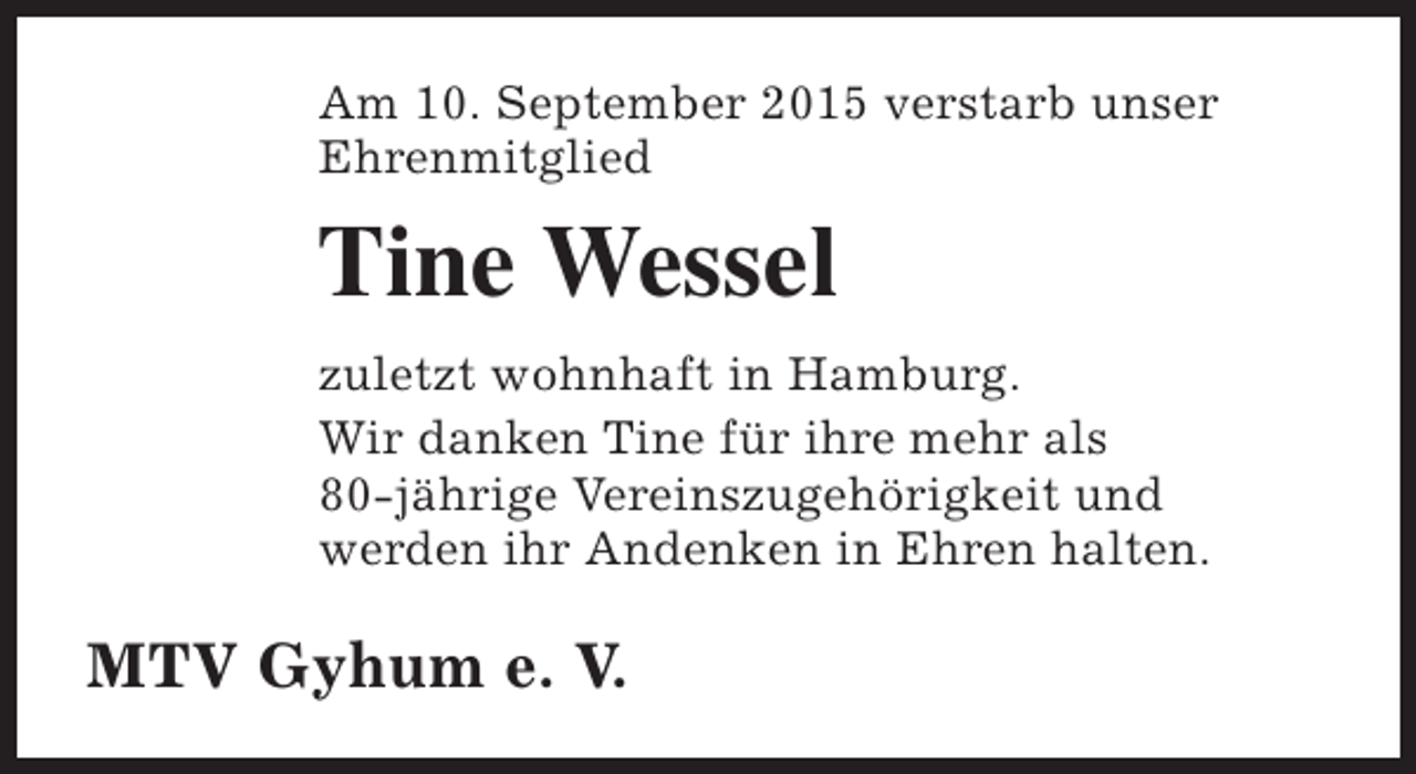 <p>Am 10. September 2015 verstarb unser<br />Ehrenmitglied</p><p>Tine Wessel<br />zuletzt wohnhaft in Hamburg.<br />Wir danken Tine für ihre mehr als<br />80-jährige Vereinszugehörigkeit und<br />werden ihr Andenken in Ehren halten.</p><p>MTV Gyhum e. V.</p>