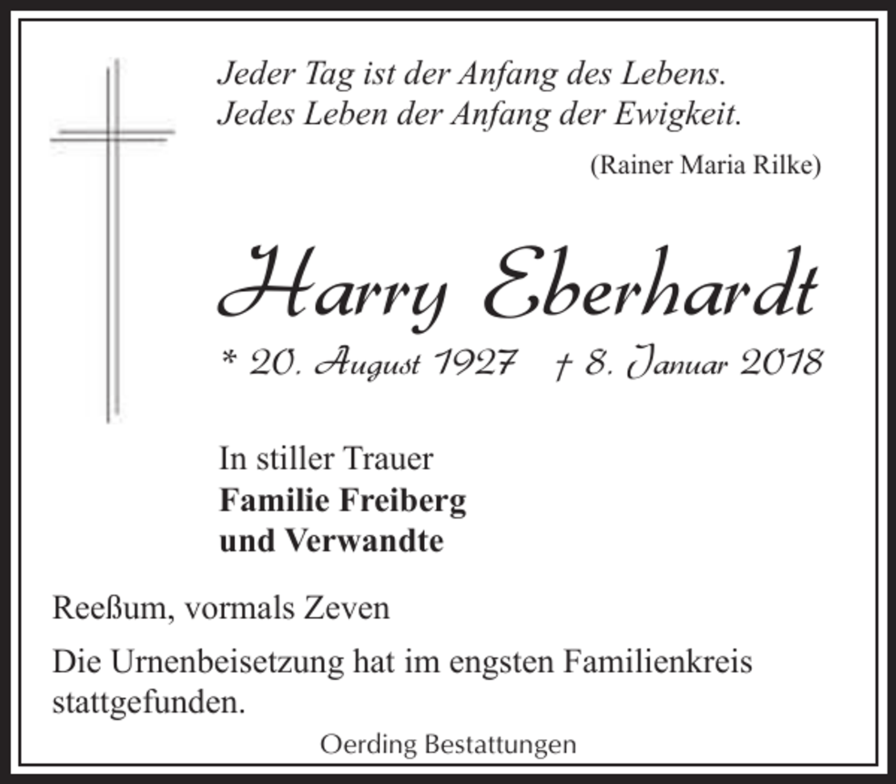 <p>Jeder Tag ist der Anfang des Lebens.<br />Jedes Leben der Anfang der Ewigkeit.<br />(Rainer Maria Rilke)</p><p>Harry Eberhardt</p><p>* 20. August 1927 † 8. Januar 2018</p><p>In stiller Trauer<br />Familie Freiberg<br />und Verwandte<br />Reeßum, vormals Zeven<br />Die Urnenbeisetzung hat im engsten Familienkreis<br />stattgefunden.<br />Oerding Bestattungen</p>
