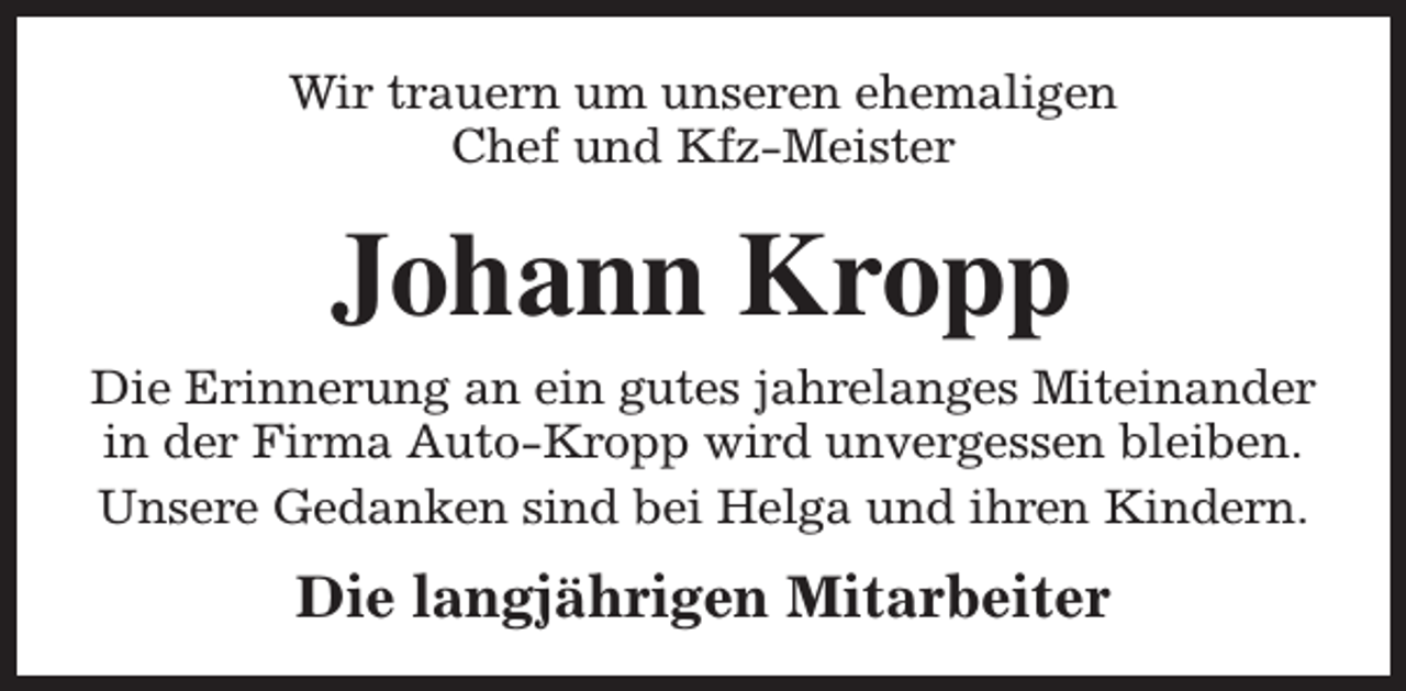 <p>Wir trauern um unseren ehemaligen<br />Chef und Kfz-Meister</p><p>Johann Kropp</p><p>Die Erinnerung an ein gutes jahrelanges Miteinander<br />in der Firma Auto-Kropp wird unvergessen bleiben.<br />Unsere Gedanken sind bei Helga und ihren Kindern.</p><p>Die langjährigen Mitarbeiter</p>
