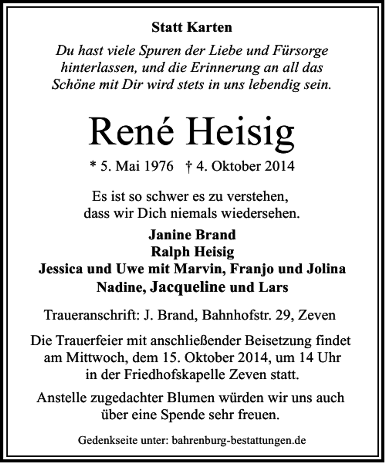 <p>Statt Karten<br />Du hast viele Spuren der Liebe und Fürsorge<br />hinterlassen, und die Erinnerung an all das<br />Schöne mit Dir wird stets in uns lebendig sein.</p><p>René Heisig<br />* 5. Mai 1976 † 4. Oktober 2014</p><p>Es ist so schwer es zu verstehen,<br />dass wir Dich niemals wiedersehen.<br />Janine Brand<br />Ralph Heisig<br />Jessica und Uwe mit Marvin, Franjo und Jolina<br />Nadine, Jacqueline und Lars<br />Traueranschrift: J. Brand, Bahnhofstr. 29, Zeven<br />Die Trauerfeier mit anschließender Beisetzung findet<br />am Mittwoch, dem 15. Oktober 2014, um 14 Uhr<br />in der Friedhofskapelle Zeven statt.<br />Anstelle zugedachter Blumen würden wir uns auch<br />über eine Spende sehr freuen.<br />Gedenkseite unter: bahrenburg-bestattungen.de</p>