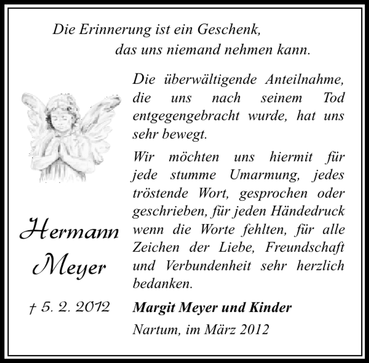 <p>Die Erinnerung ist ein Geschenk,<br />das uns niemand nehmen kann.</p><p>Die überwältigende Anteilnahme,<br />die uns nach seinem Tod<br />entgegengebracht wurde, hat uns<br />sehr bewegt.</p><p>Hermann<br />Meyer<br />† 5. 2. 2012</p><p>Wir möchten uns hiermit für<br />jede stumme Umarmung, jedes<br />tröstende Wort, gesprochen oder<br />geschrieben, für jeden Händedruck<br />wenn die Worte fehlten, für alle<br />Zeichen der Liebe, Freundschaft<br />und Verbundenheit sehr herzlich<br />bedanken.<br />Margit Meyer und Kinder<br />Nartum, im März 2012</p>
