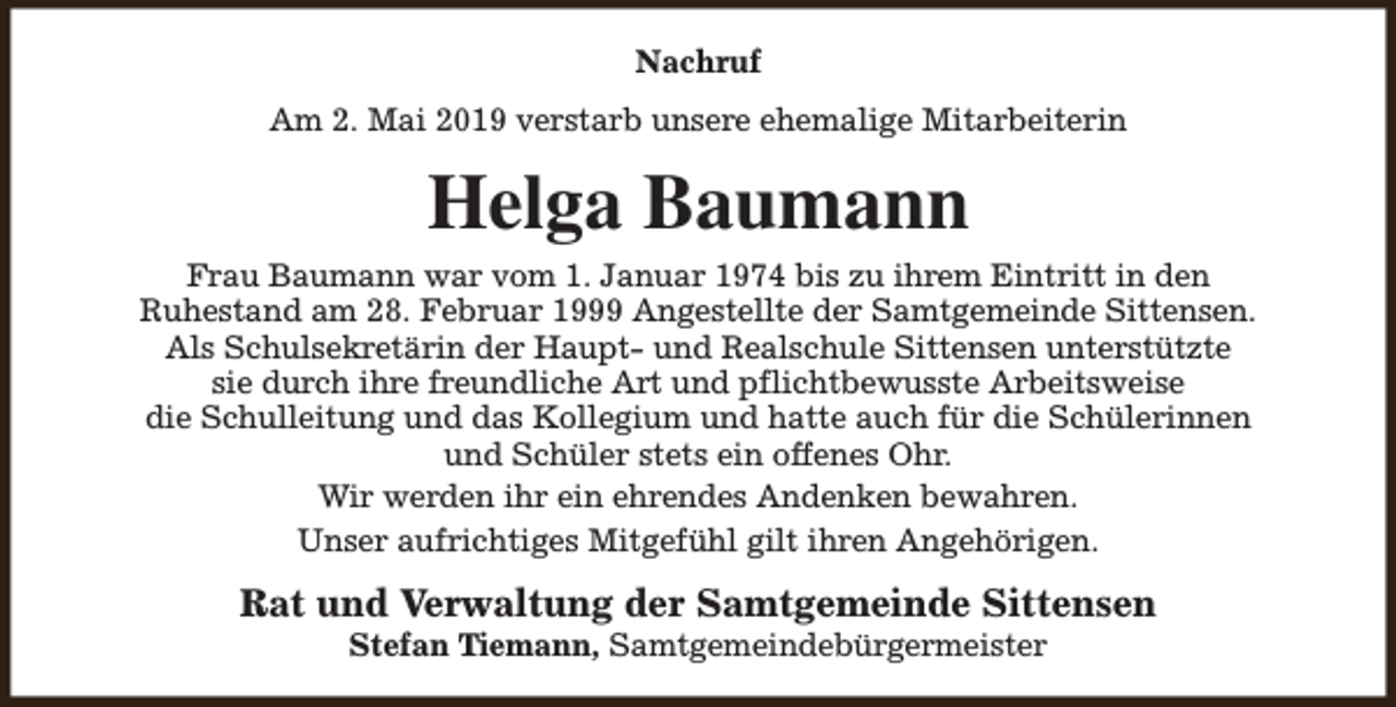 <p>Nachruf<br />Am 2. Mai 2019 verstarb unsere ehemalige Mitarbeiterin</p><p>Helga Baumann<br />Frau Baumann war vom 1. Januar 1974 bis zu ihrem Eintritt in den<br />Ruhestand am 28. Februar 1999 Angestellte der Samtgemeinde Sittensen.<br />Als Schulsekretärin der Haupt- und Realschule Sittensen unterstützte<br />sie durch ihre freundliche Art und pflichtbewusste Arbeitsweise<br />die Schulleitung und das Kollegium und hatte auch für die Schülerinnen<br />und Schüler stets ein offenes Ohr.<br />Wir werden ihr ein ehrendes Andenken bewahren.<br />Unser aufrichtiges Mitgefühl gilt ihren Angehörigen.</p><p>Rat und Verwaltung der Samtgemeinde Sittensen<br />Stefan Tiemann, Samtgemeindebürgermeister</p>
