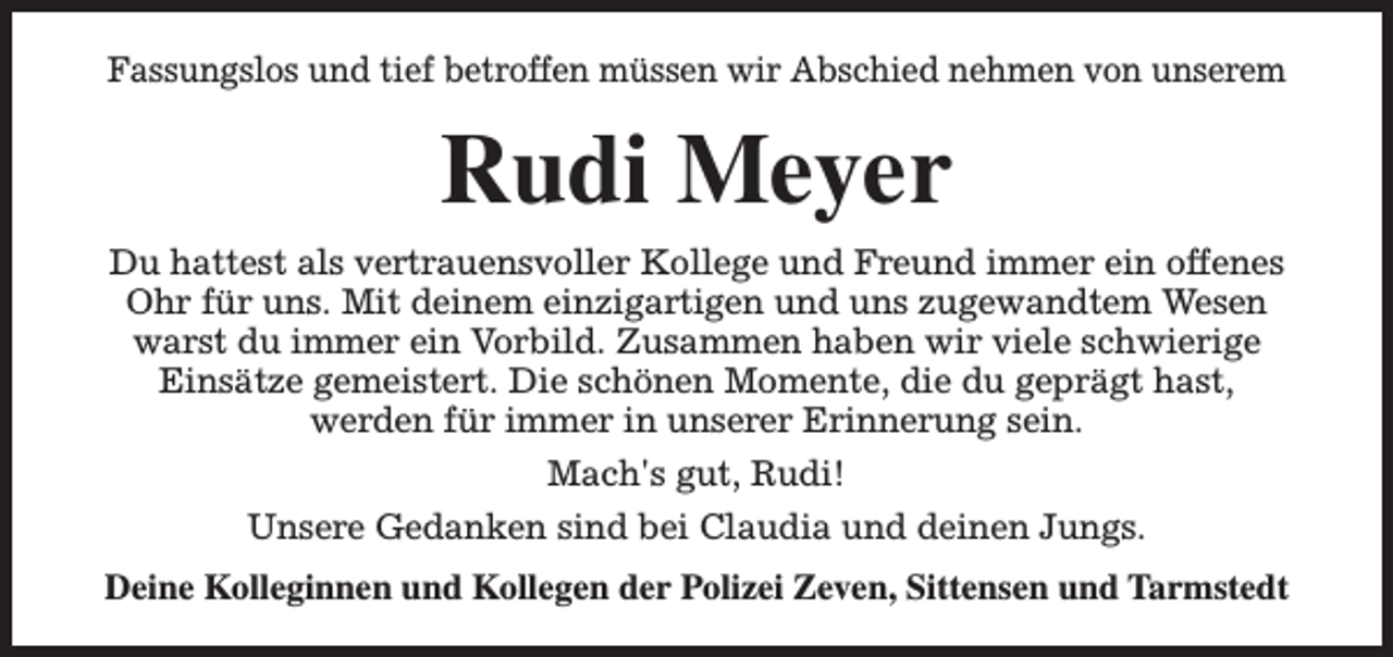 <p>Fassungslos und tief betroffen müssen wir Abschied nehmen von unserem</p><p>Rudi Meyer<br />Du hattest als vertrauensvoller Kollege und Freund immer ein offenes<br />Ohr für uns. Mit deinem einzigartigen und uns zugewandtem Wesen<br />warst du immer ein Vorbild. Zusammen haben wir viele schwierige<br />Einsätze gemeistert. Die schönen Momente, die du geprägt hast,<br />werden für immer in unserer Erinnerung sein.<br />Mach's gut, Rudi!<br />Unsere Gedanken sind bei Claudia und deinen Jungs.<br />Deine Kolleginnen und Kollegen der Polizei Zeven, Sittensen und Tarmstedt</p>