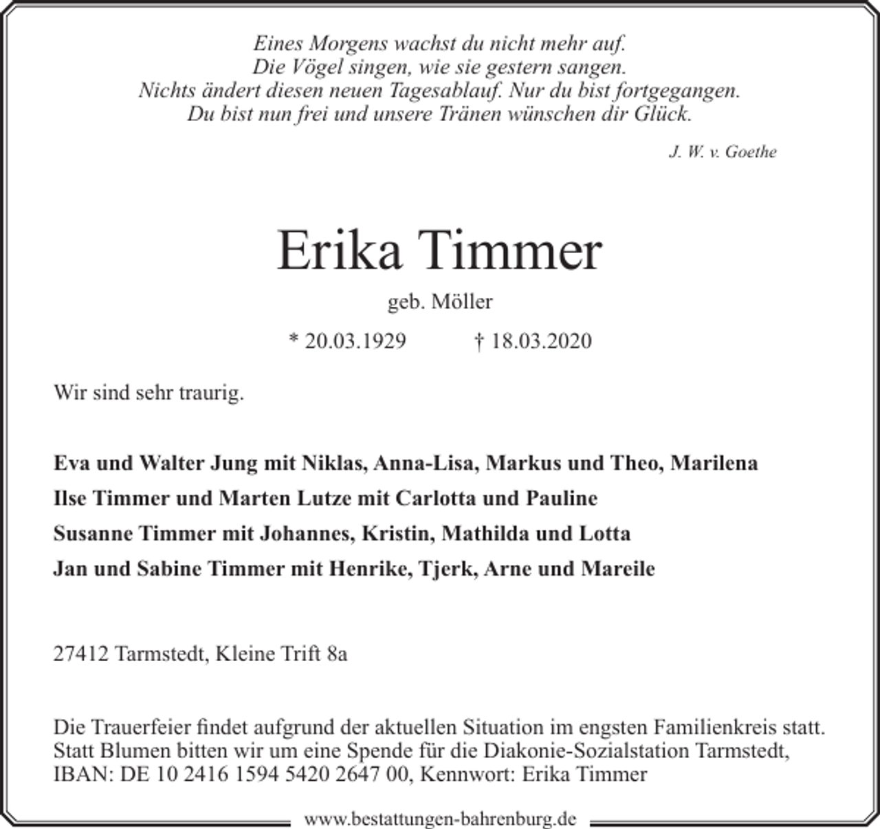 <p>Eines Morgens wachst du nicht mehr auf.<br />Die Vögel singen, wie sie gestern sangen.<br />Nichts ändert diesen neuen Tagesablauf. Nur du bist fortgegangen.<br />Du bist nun frei und unsere Tränen wünschen dir Glück.<br />J. W. v. Goethe</p><p>Erika Timmer<br />geb. Möller</p><p>* 20.03.1929</p><p>† 18.03.2020</p><p>Wir sind sehr traurig.<br />Eva und Walter Jung mit Niklas, Anna-Lisa, Markus und Theo, Marilena<br />Ilse Timmer und Marten Lutze mit Carlotta und Pauline<br />Susanne Timmer mit Johannes, Kristin, Mathilda und Lotta<br />Jan und Sabine Timmer mit Henrike, Tjerk, Arne und Mareile</p><p>27412 Tarmstedt, Kleine Trift 8a<br />Die Trauerfeier findet aufgrund der aktuellen Situation im engsten Familienkreis statt.<br />Statt Blumen bitten wir um eine Spende für die Diakonie-Sozialstation Tarmstedt,<br />IBAN: DE 10 2416 1594 5420 2647 00, Kennwort: Erika Timmer<br />www.bestattungen-bahrenburg.de</p>