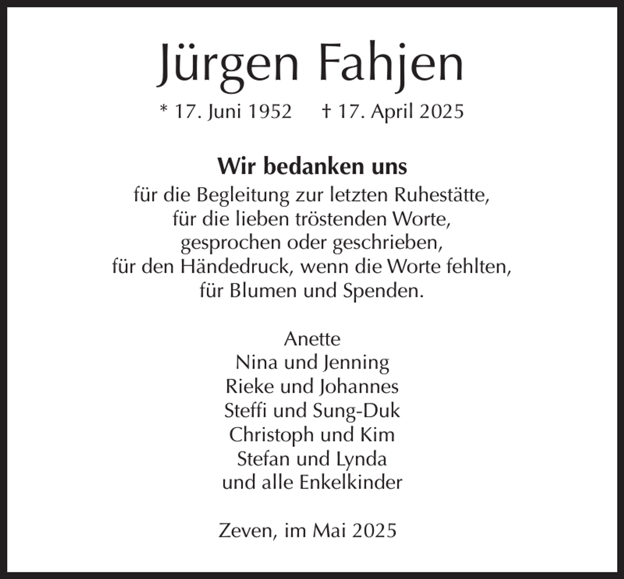 <p>Jürgen Fahjen<br />* 17. Juni 1952</p><p>† 17. April 2025</p><p>Wir bedanken uns</p><p>für die Begleitung zur letzten Ruhestätte,<br />für die lieben tröstenden Worte,<br />gesprochen oder geschrieben,<br />für den Händedruck, wenn die Worte fehlten,<br />für Blumen und Spenden.<br />Anette<br />Nina und Jenning<br />Rieke und Johannes<br />Steffi und Sung-Duk<br />Christoph und Kim<br />Stefan und Lynda<br />und alle Enkelkinder<br />Zeven, im Mai 2025</p>