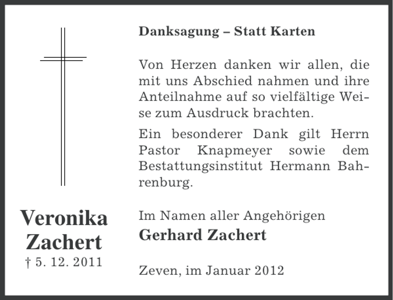 <p>Danksagung – Statt Karten<br />Von Herzen danken wir allen, die<br />mit uns Abschied nahmen und ihre<br />Anteilnahme auf so vielfältige Weise zum Ausdruck brachten.<br />Ein besonderer Dank gilt Herrn<br />Pastor Knapmeyer sowie dem<br />Bestattungsinstitut Hermann Bahrenburg.</p><p>Veronika<br />Zachert<br />† 5. 12. 2011</p><p>Im Namen aller Angehörigen</p><p>Gerhard Zachert<br />Zeven, im Januar 2012</p>