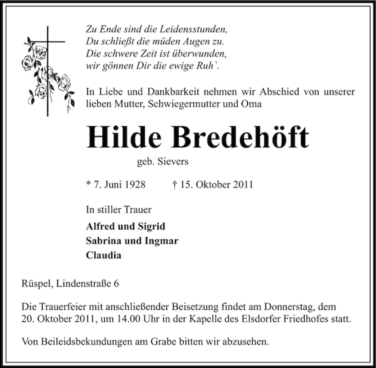 <p>Zu Ende sind die Leidensstunden,<br />Du schließt die müden Augen zu.<br />Die schwere Zeit ist überwunden,<br />wir gönnen Dir die ewige Ruh`.<br />In Liebe und Dankbarkeit nehmen wir Abschied von unserer<br />lieben Mutter, Schwiegermutter und Oma</p><p>Hilde Bredehöft<br />geb. Sievers<br />* 7. Juni 1928</p><p>† 15. Oktober 2011</p><p>In stiller Trauer<br />Alfred und Sigrid<br />Sabrina und Ingmar<br />Claudia<br />Rüspel, Lindenstraße 6<br />Die Trauerfeier mit anschließender Beisetzung findet am Donnerstag, dem<br />20. Oktober 2011, um 14.00 Uhr in der Kapelle des Elsdorfer Friedhofes statt.<br />Von Beileidsbekundungen am Grabe bitten wir abzusehen.</p>