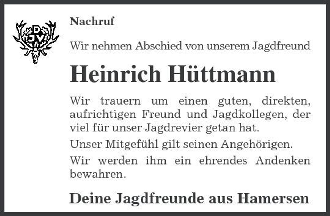 <p>Nachruf Wir nehmen Abschied von unserem Jagdfreund</p><p>Heinrich Hüttmann<br />Wir trauern um einen guten, direkten, aufrichtigen Freund und Jagdkollegen, der viel für unser Jagdrevier getan hat. Unser Mitgefühl gilt seinen Angehörigen. Wir werden ihm ein ehrendes Andenken bewahren.</p><p>Deine Jagdfreunde aus Hamersen</p>