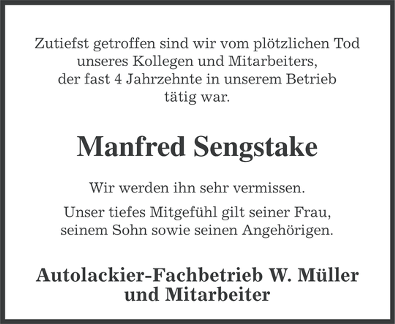 <p>Zutiefst getroffen sind wir vom plötzlichen Tod<br />unseres Kollegen und Mitarbeiters,<br />der fast 4 Jahrzehnte in unserem Betrieb<br />tätig war.</p><p>Manfred Sengstake<br />Wir werden ihn sehr vermissen.<br />Unser tiefes Mitgefühl gilt seiner Frau,<br />seinem Sohn sowie seinen Angehörigen.</p><p>Autolackier-Fachbetrieb W. Müller<br />und Mitarbeiter</p>