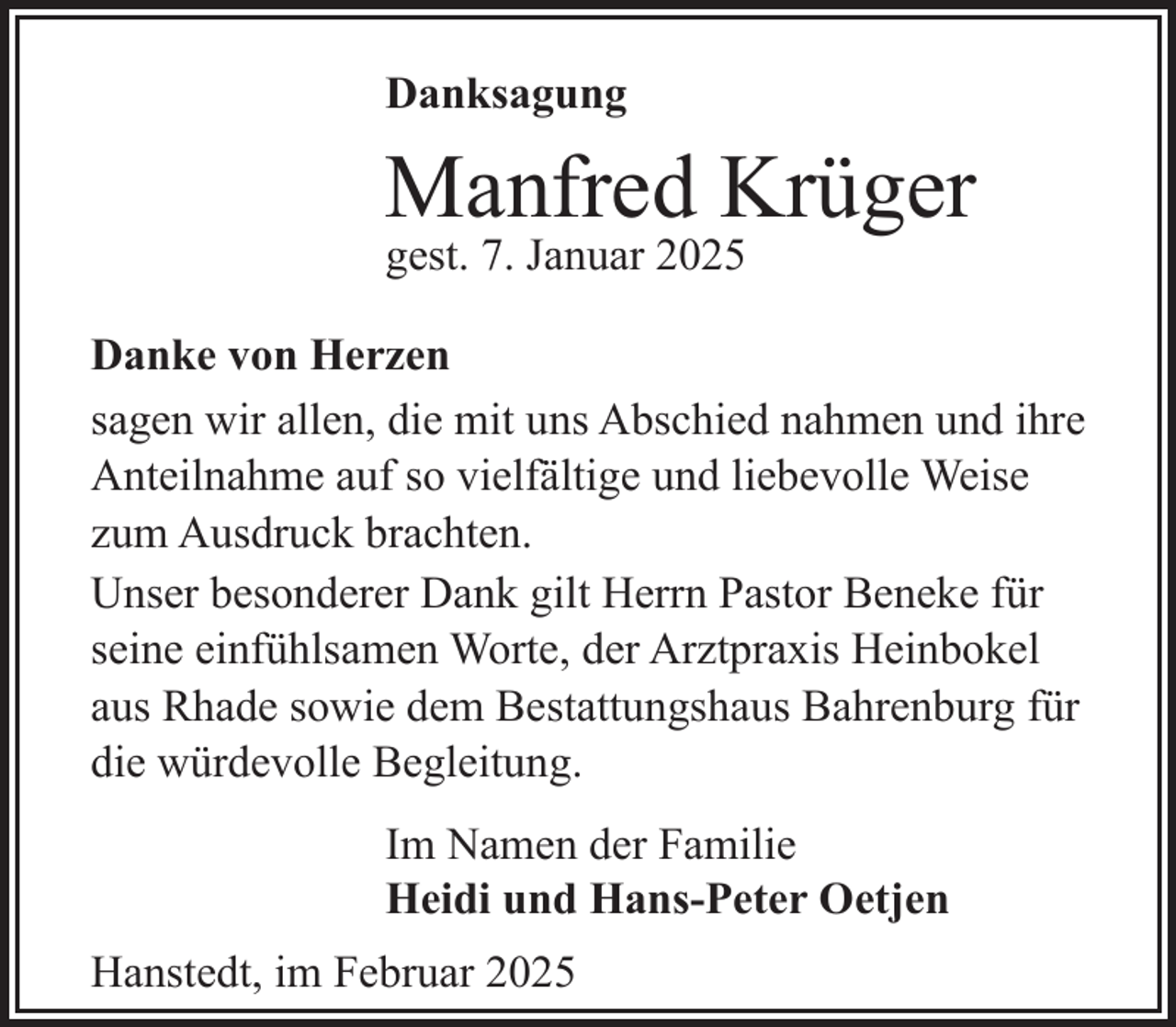 <p>Danksagung</p><p>Manfred Krüger<br />gest. 7. Januar 2025</p><p>Danke von Herzen<br />sagen wir allen, die mit uns Abschied nahmen und ihre<br />Anteilnahme auf so vielfältige und liebevolle Weise<br />zum Ausdruck brachten.<br />Unser besonderer Dank gilt Herrn Pastor Beneke für<br />seine einfühlsamen Worte, der Arztpraxis Heinbokel<br />aus Rhade sowie dem Bestattungshaus Bahrenburg für<br />die würdevolle Begleitung.<br />Im Namen der Familie<br />Heidi und Hans-Peter Oetjen<br />Hanstedt, im Februar 2025</p>