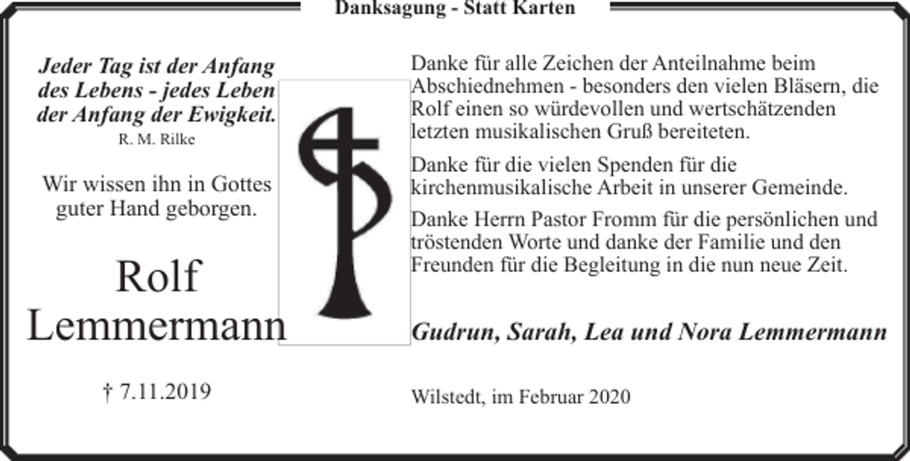 <p>Danksagung - Statt Karten</p><p>Jeder Tag ist der Anfang<br />des Lebens - jedes Leben<br />der Anfang der Ewigkeit.<br />R. M. Rilke</p><p>Wir wissen ihn in Gottes<br />guter Hand geborgen.</p><p>Rolf<br />Lemmermann<br />† 7.11.2019</p><p>Danke für alle Zeichen der Anteilnahme beim<br />Abschiednehmen - besonders den vielen Bläsern, die<br />Rolf einen so würdevollen und wertschätzenden<br />letzten musikalischen Gruß bereiteten.<br />Danke für die vielen Spenden für die<br />kirchenmusikalische Arbeit in unserer Gemeinde.<br />Danke Herrn Pastor Fromm für die persönlichen und<br />tröstenden Worte und danke der Familie und den<br />Freunden für die Begleitung in die nun neue Zeit.</p><p>Gudrun, Sarah, Lea und Nora Lemmermann<br />Wilstedt, im Februar 2020</p>