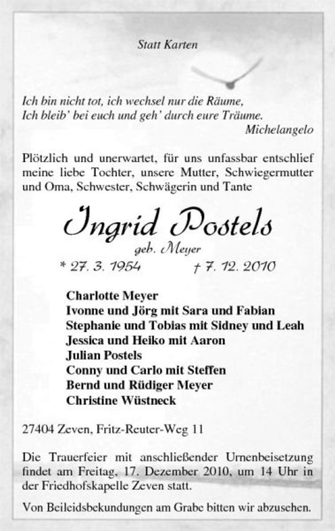 <p>Statt Karten</p>
<p>Ich bin nicht tot, ich wechsel nur die Räume, Ich bleib’ bei euch und geh’ durch eure Träume. Michelangelo Plötzlich und unerwartet, für uns unfassbar entschlief meine liebe Tochter, unsere Mutter, Schwiegermutter und Oma, Schwester, Schwägerin und Tante</p>
<p>Ingrid Meyer Postels geb.<br />* 27. 3. 1954</p>
<p>† 7. 12. 2010<br />Charlotte Meyer Ivonne und Jörg mit Sara und Fabian Stephanie und Tobias mit Sidney und Leah Jessica und Heiko mit Aaron Julian Postels Conny und Carlo mit Steffen Bernd und Rüdiger Meyer Christine Wüstneck 27404 Zeven, Fritz-Reuter-Weg 11 Die Trauerfeier mit anschließender Urnenbeisetzung ﬁndet am Freitag, 17. Dezember 2010, um 14 Uhr in der Friedhofskapelle Zeven statt. Von Beileidsbekundungen am Grabe bitten wir abzusehen.</p>