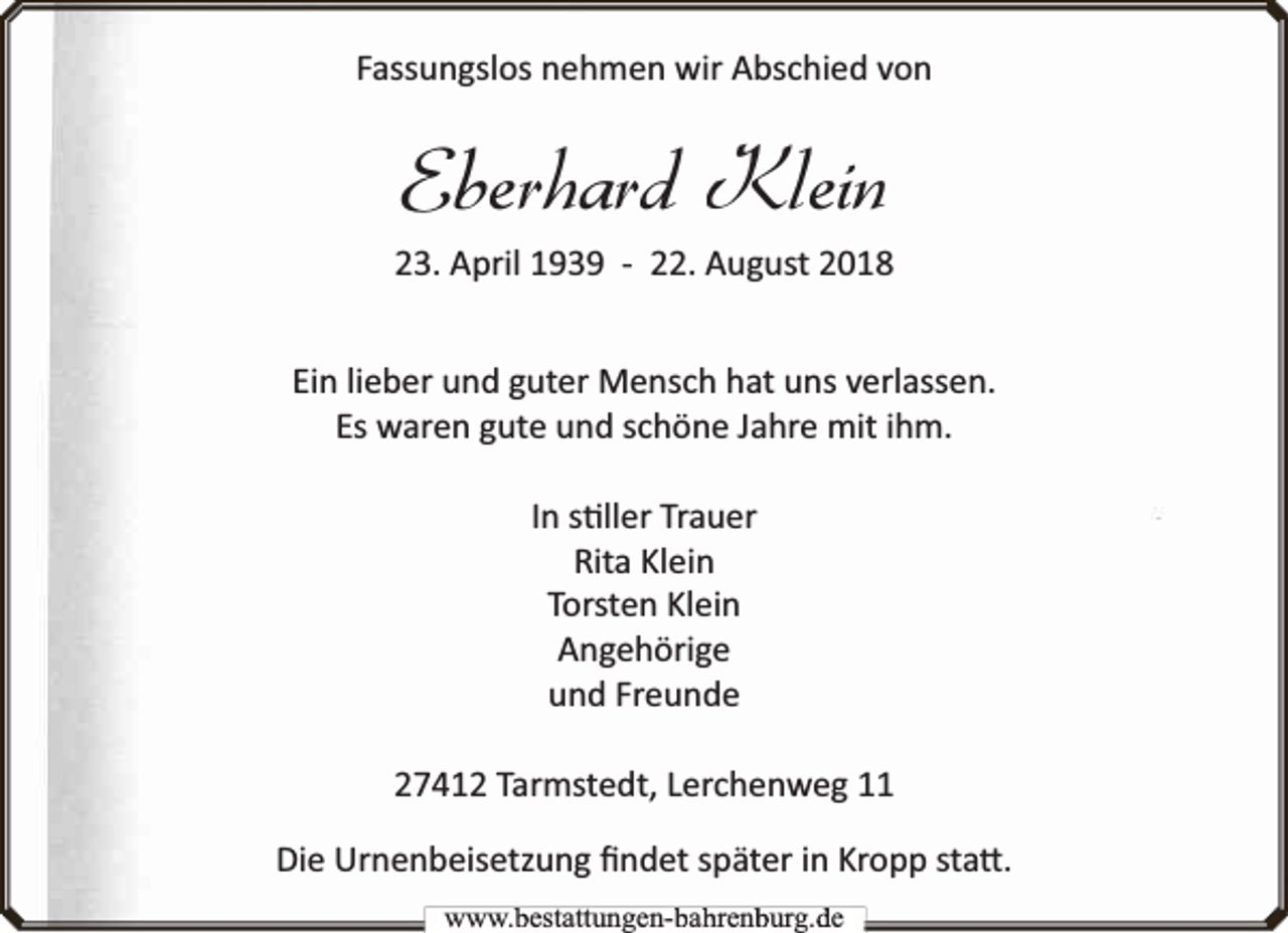 <p>Fassungslos nehmen wir Abschied von</p><p>Eberhard Klein</p><p>23. April 1939 - 22. August 2018<br />Ein lieber und guter Mensch hat uns verlassen.<br />Es waren gute und schöne Jahre mit ihm.<br />In s ller Trauer<br />Rita Klein<br />Torsten Klein<br />Angehörige<br />und Freunde<br />27412 Tarmstedt, Lerchenweg 11<br />Die Urnenbeisetzung ﬁndet später in Kropp sta .<br />www.bbestattungen-bbahhrenbburg.dde</p>