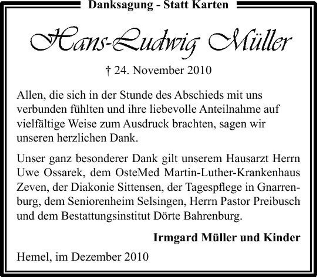 <p>Danksagung - Statt Karten</p><p>Hans-Ludwig Müller<br />† 24. November 2010<br />Allen, die sich in der Stunde des Abschieds mit uns verbunden fühlten und ihre liebevolle Anteilnahme auf vielfältige Weise zum Ausdruck brachten, sagen wir unseren herzlichen Dank. Unser ganz besonderer Dank gilt unserem Hausarzt Herrn Uwe Ossarek, dem OsteMed Martin-Luther-Krankenhaus Zeven, der Diakonie Sittensen, der Tagespﬂege in Gnarrenburg, dem Seniorenheim Selsingen, Herrn Pastor Preibusch und dem Bestattungsinstitut Dörte Bahrenburg.</p><p>Irmgard Müller und Kinder Hemel, im Dezember 2010</p>