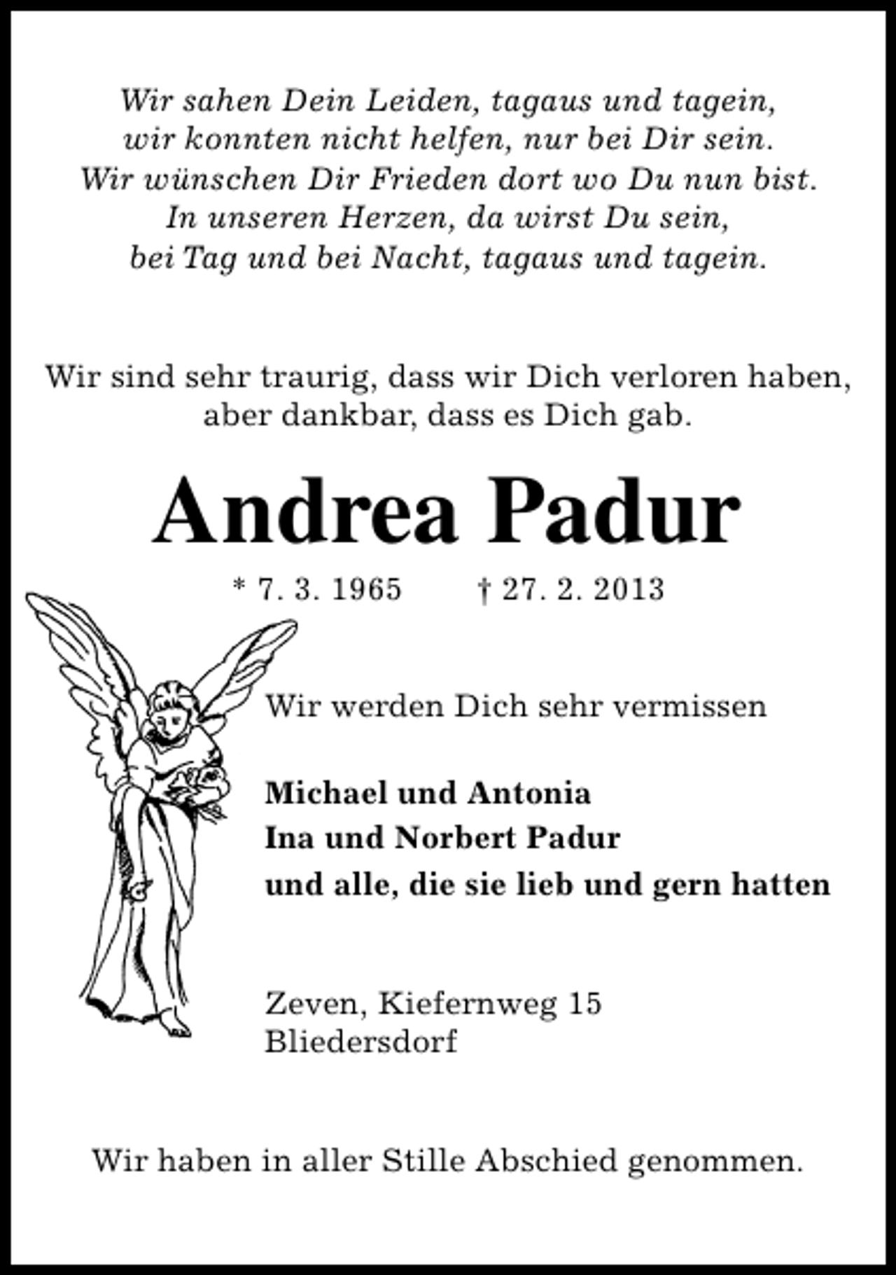 <p>Wir sahen Dein Leiden, tagaus und tagein,<br />wir konnten nicht helfen, nur bei Dir sein.<br />Wir wünschen Dir Frieden dort wo Du nun bist.<br />In unseren Herzen, da wirst Du sein,<br />bei Tag und bei Nacht, tagaus und tagein.<br />Wir sind sehr traurig, dass wir Dich verloren haben,<br />aber dankbar, dass es Dich gab.</p>
<p>Andrea Padur<br />* 7. 3. 1965</p>
<p>† 27. 2. 2013</p>
<p>Wir werden Dich sehr vermissen<br />Michael und Antonia<br />Ina und Norbert Padur<br />und alle, die sie lieb und gern hatten<br />Zeven, Kiefernweg 15<br />Bliedersdorf<br />Wir haben in aller Stille Abschied genommen.</p>