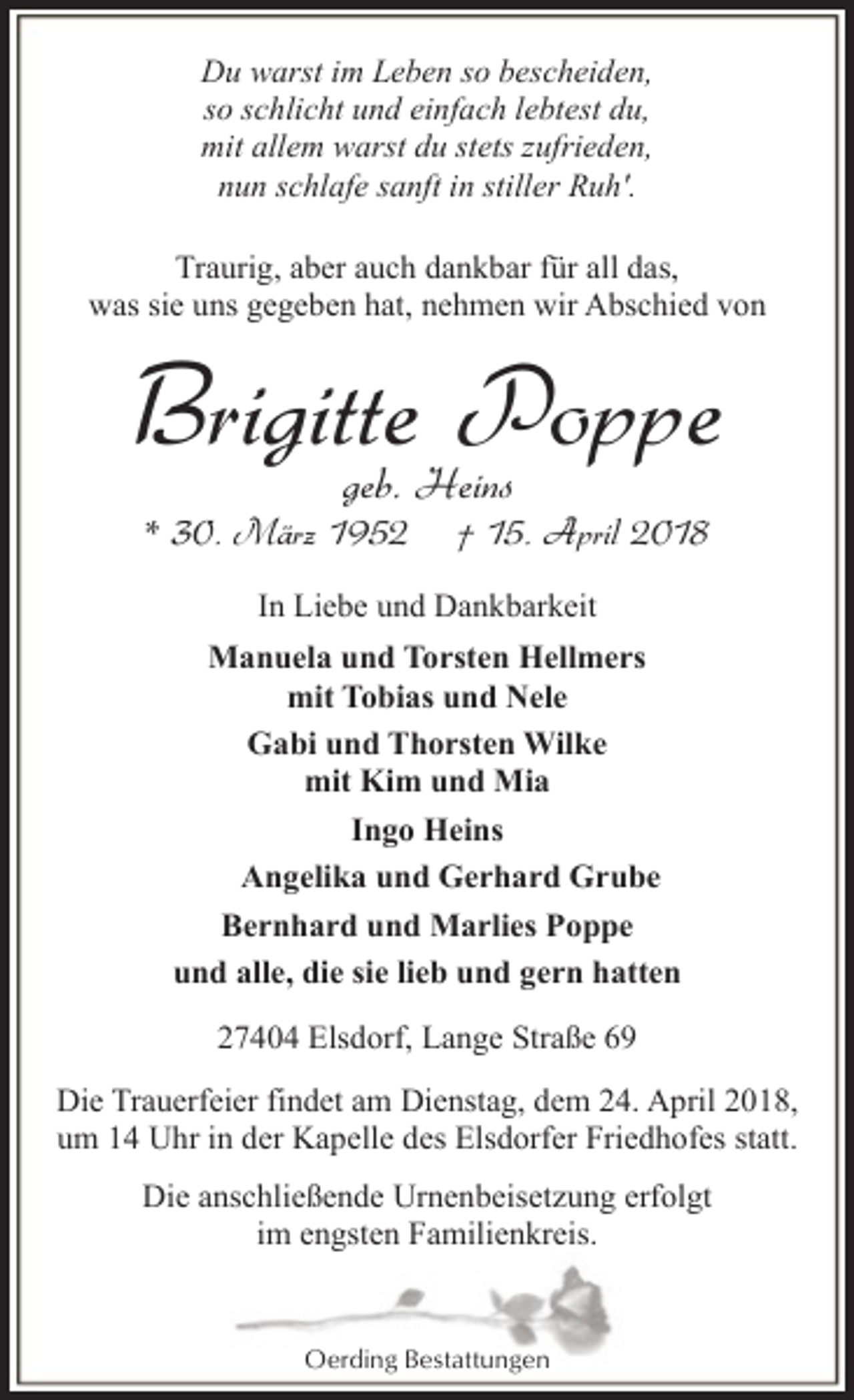 <p>Du warst im Leben so bescheiden,<br />so schlicht und einfach lebtest du,<br />mit allem warst du stets zufrieden,<br />nun schlafe sanft in stiller Ruh'.<br />Traurig, aber auch dankbar für all das,<br />was sie uns gegeben hat, nehmen wir Abschied von</p><p>Brigitte Poppe<br />geb. Heins</p><p>* 30. März 1952</p><p>† 15. April 2018</p><p>In Liebe und Dankbarkeit<br />Manuela und Torsten Hellmers<br />mit Tobias und Nele<br />Gabi und Thorsten Wilke<br />mit Kim und Mia<br />Ingo Heins<br />Angelika und Gerhard Grube<br />Bernhard und Marlies Poppe<br />und alle, die sie lieb und gern hatten<br />27404 Elsdorf, Lange Straße 69<br />Die Trauerfeier findet am Dienstag, dem 24. April 2018,<br />um 14 Uhr in der Kapelle des Elsdorfer Friedhofes statt.<br />Die anschließende Urnenbeisetzung erfolgt<br />im engsten Familienkreis.</p><p>Oerding Bestattungen</p>