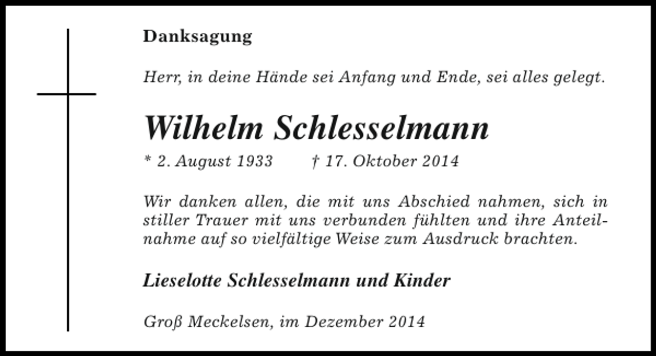 <p>Danksagung<br />Herr, in deine Hände sei Anfang und Ende, sei alles gelegt.</p><p>Wilhelm Schlesselmann<br />* 2. August 1933</p><p>† 17. Oktober 2014</p><p>Wir danken allen, die mit uns Abschied nahmen, sich in<br />stiller Trauer mit uns verbunden fühlten und ihre Anteilnahme auf so vielfältige Weise zum Ausdruck brachten.</p><p>Lieselotte Schlesselmann und Kinder<br />Groß Meckelsen, im Dezember 2014</p>