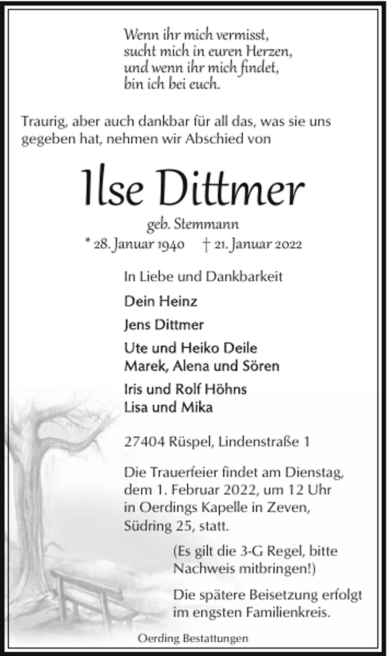 <p>Wenn ihr mich verisst,<br />sucht mich in euren Herzen,<br />und wenn ihr mich ﬁndet,<br />bin ich bei euch.<br />Traurig, aber auch dankbar für all das, was sie uns<br />gegeben hat, nehmen wir Abschied von</p><p>Ilse Di�er<br />geb. Stemmann<br />* 28. Januar 1940 † 21. Januar 2022<br />In Liebe und Dankbarkeit</p><p>27404 Rüspel, Lindenstraße 1<br />Die Trauerfeier findet am Dienstag,<br />dem 1. Februar 2022, um 12 Uhr<br />in Oerdings Kapelle in Zeven,<br />Südring 25, statt.<br />(Es gilt die 3-G Regel, bitte<br />Nachweis mitbringen!)<br />Die spätere Beisetzung erfolgt<br />im engsten Familienkreis.<br />Oerding Bestattungen</p>