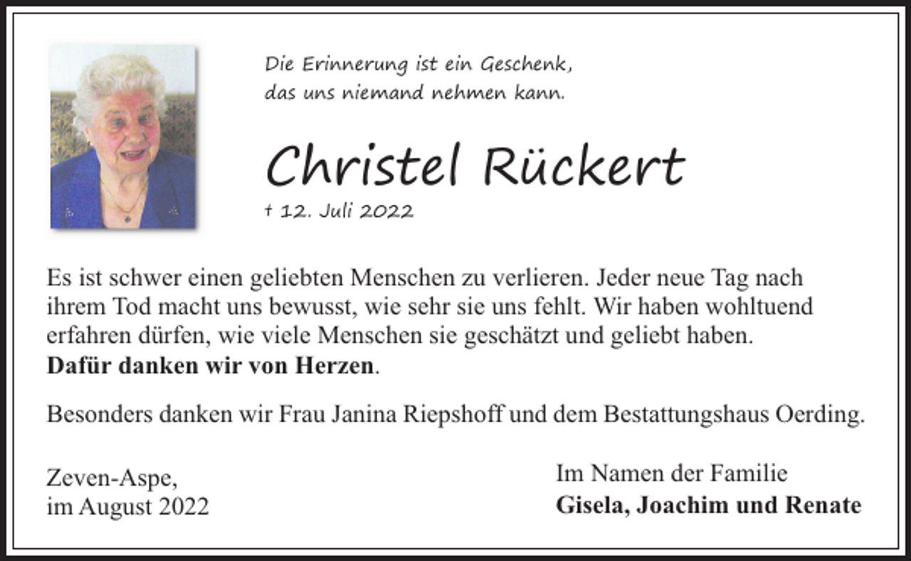 <p>Die Erinnerung ist ein Geschenk,<br />das uns niemand nehmen kann.</p><p>Christel Rückert</p><p>† 12. Juli 2022</p><p>Es ist schwer einen geliebten Menschen zu verlieren. Jeder neue Tag nach<br />ihrem Tod macht uns bewusst, wie sehr sie uns fehlt. Wir haben wohltuend<br />erfahren dürfen, wie viele Menschen sie geschätzt und geliebt haben.<br />Dafür danken wir von Herzen.<br />Besonders danken wir Frau Janina Riepshoff und dem Bestattungshaus Oerding.<br />Zeven-Aspe,<br />im August 2022</p><p>Im Namen der Familie<br />Gisela, Joachim und Renate</p>