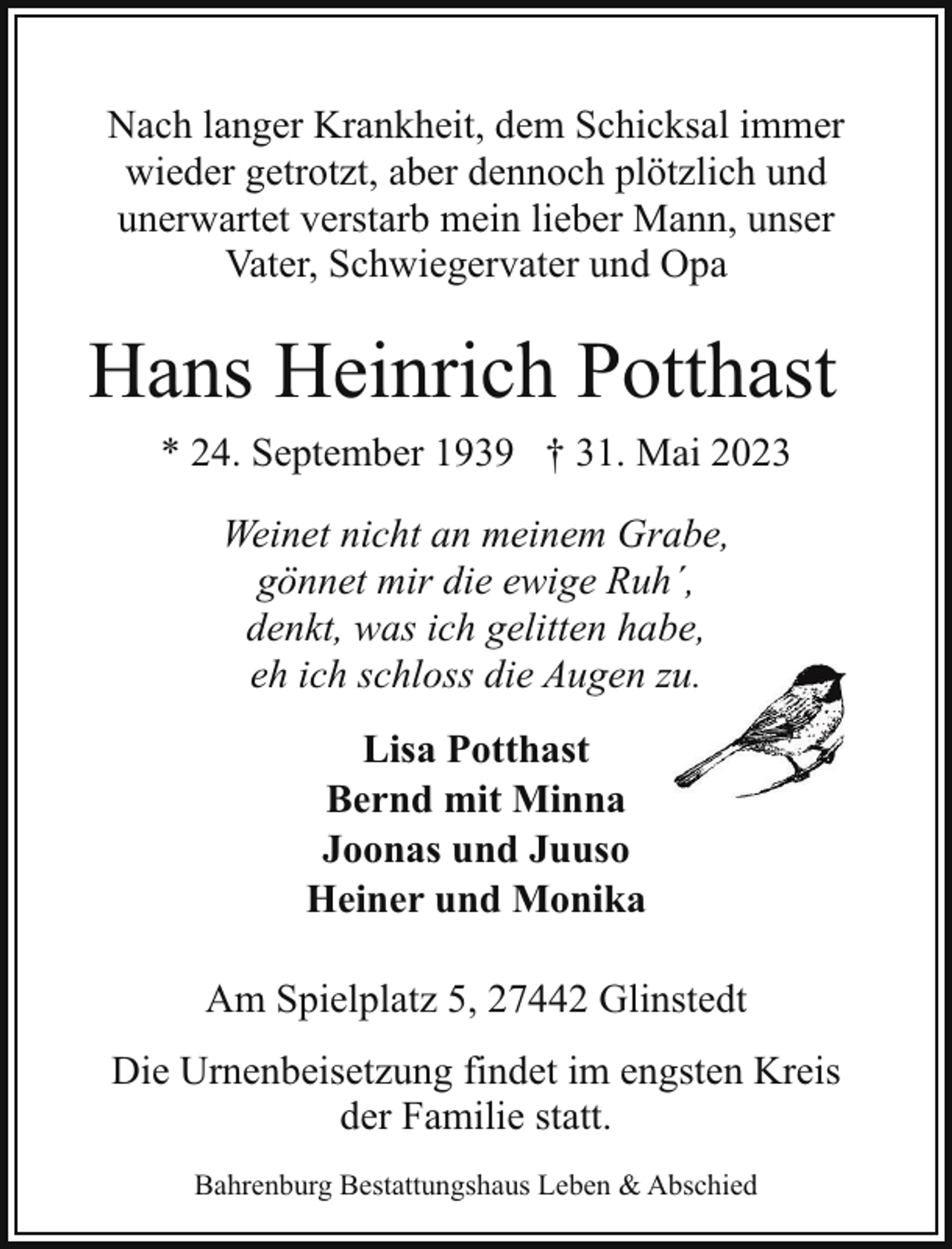 <p>Nach langer Krankheit, dem Schicksal immer<br />wieder getrotzt, aber dennoch plötzlich und<br />unerwartet verstarb mein lieber Mann, unser<br />Vater, Schwiegervater und Opa</p><p>Hans Heinrich Potthast<br />* 24. September 1939 † 31. Mai 2023<br />Weinet nicht an meinem Grabe,<br />gönnet mir die ewige Ruh´,<br />denkt, was ich gelitten habe,<br />eh ich schloss die Augen zuu.<br />Lisa Potthast<br />Bernd mit Minna<br />Joonas und Juuso<br />Heiner und Monika<br />Am Spielplatz 5, 27442 Glinstedt<br />Die Urnenbeisetzung findet im engsten Kreis<br />der Familie statt.<br />Bahrenburg Bestattungshaus Leben &amp; Abschied</p>