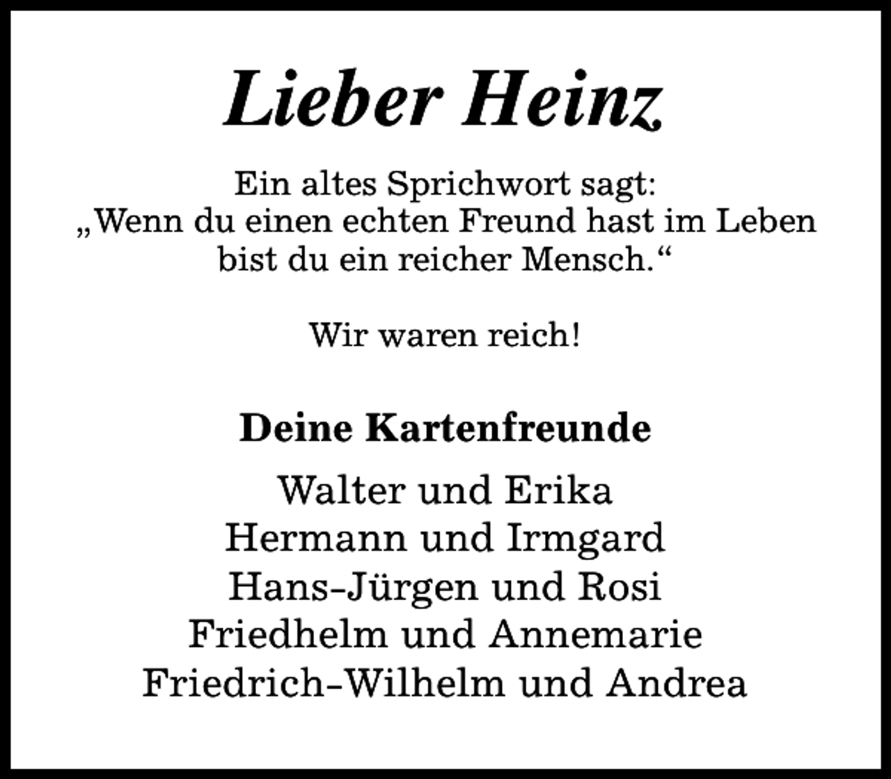 <p>Lieber Heinz<br />Ein altes Sprichwort sagt:<br />„Wenn du einen echten Freund hast im Leben<br />bist du ein reicher Mensch.“<br />Wir waren reich!</p><p>Deine Kartenfreunde<br />Walter und Erika<br />Hermann und Irmgard<br />Hans-Jürgen und Rosi<br />Friedhelm und Annemarie<br />Friedrich-Wilhelm und Andrea</p>