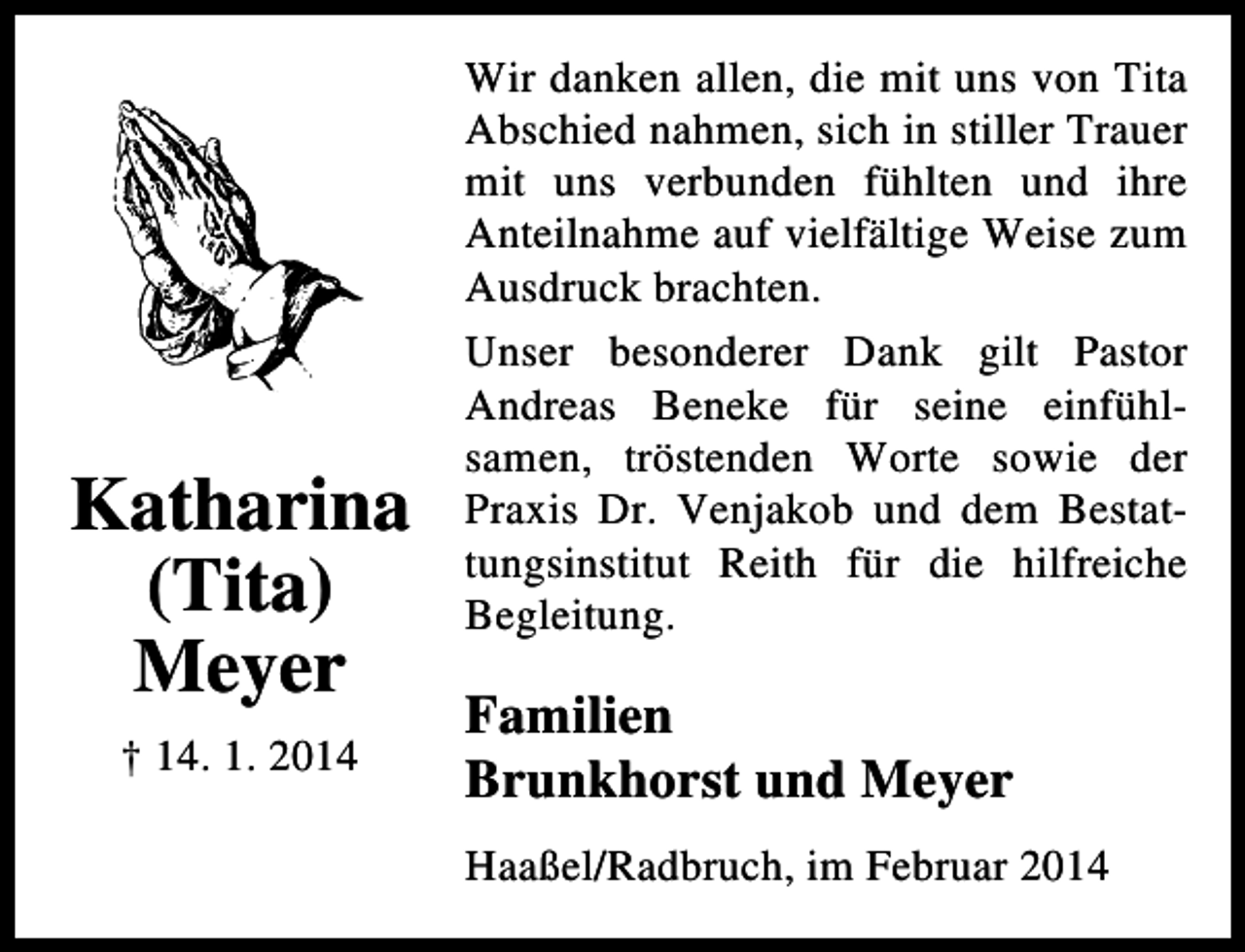 <p>Katharina<br />(Tita)<br />Meyer<br />† 14. 1. 2014</p><p>Wir danken allen, die mit uns von Tita<br />Abschied nahmen, sich in stiller Trauer<br />mit uns verbunden fühlten und ihre<br />Anteilnahme auf vielfältige Weise zum<br />Ausdruck brachten.<br />Unser besonderer Dank gilt Pastor<br />Andreas Beneke für seine einfühlsamen, tröstenden Worte sowie der<br />Praxis Dr. Venjakob und dem Bestattungsinstitut Reith für die hilfreiche<br />Begleitung.</p><p>Familien<br />Brunkhorst und Meyer<br />Haaßel/Radbruch, im Februar 2014</p>