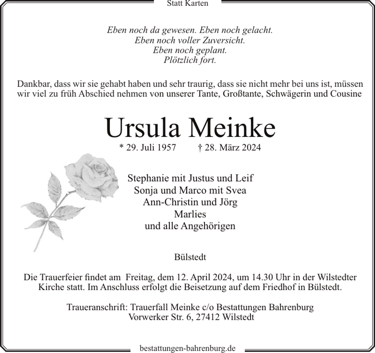 <p>Statt Karten</p><p>Eben noch da gewesen. Eben noch gelacht.<br />Eben noch voller Zuversicht.<br />Eben noch geplant.<br />Plötzlich fort.<br />Dankbar, dass wir sie gehabt haben und sehr traurig, dass sie nicht mehr bei uns ist, müssen<br />wir viel zu früh Abschied nehmen von unserer Tante, Großtante, Schwägerin und Cousine</p><p>Ursula Meinke<br />* 29. Juli 1957</p><p>† 28. März 2024</p><p>Stephanie mit Justus und Leif<br />Sonja und Marco mit Svea<br />Ann-Christin und Jörg<br />Marlies<br />und alle Angehörigen<br />Bülstedt<br />Die Trauerfeier findet am Freitag, dem 12. April 2024, um 14.30 Uhr in der Wilstedter<br />Kirche statt. Im Anschluss erfolgt die Beisetzung auf dem Friedhof in Bülstedt.<br />Traueranschrift: Trauerfall Meinke c/o Bestattungen Bahrenburg<br />Vorwerker Str. 6, 27412 Wilstedt<br />bestattungen-bahrenburg.de</p>