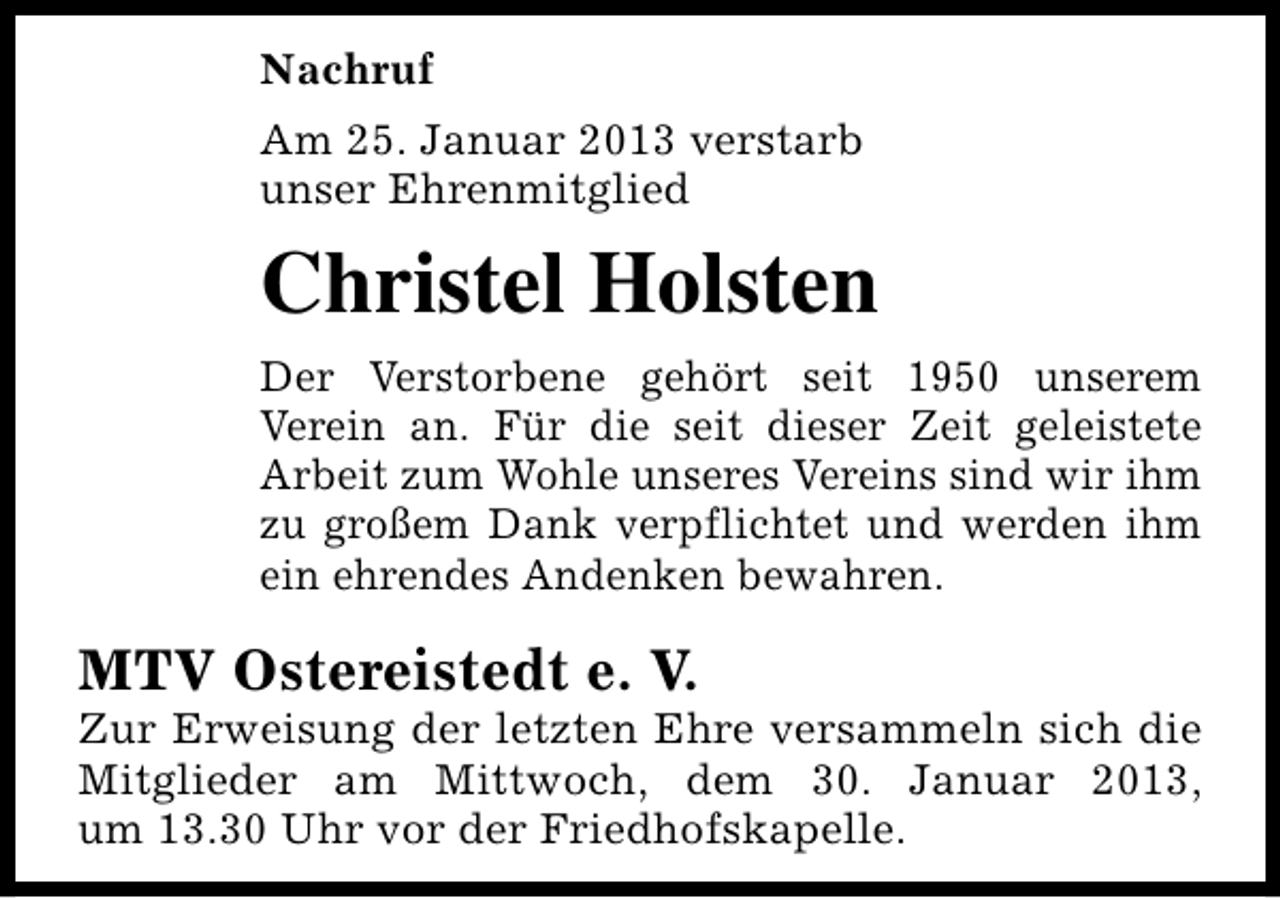 <p>Nachruf<br />Am 25. Januar 2013 verstarb<br />unser Ehrenmitglied</p><p>Christel Holsten<br />Der Verstorbene gehört seit 1950 unserem<br />Verein an. Für die seit dieser Zeit geleistete<br />Arbeit zum Wohle unseres Vereins sind wir ihm<br />zu großem Dank verpflichtet und werden ihm<br />ein ehrendes Andenken bewahren.</p><p>MTV Ostereistedt e. V.</p><p>Zur Erweisung der letzten Ehre versammeln sich die<br />Mitglieder am Mittwoch, dem 30. Januar 2013,<br />um 13.30 Uhr vor der Friedhofskapelle.</p>