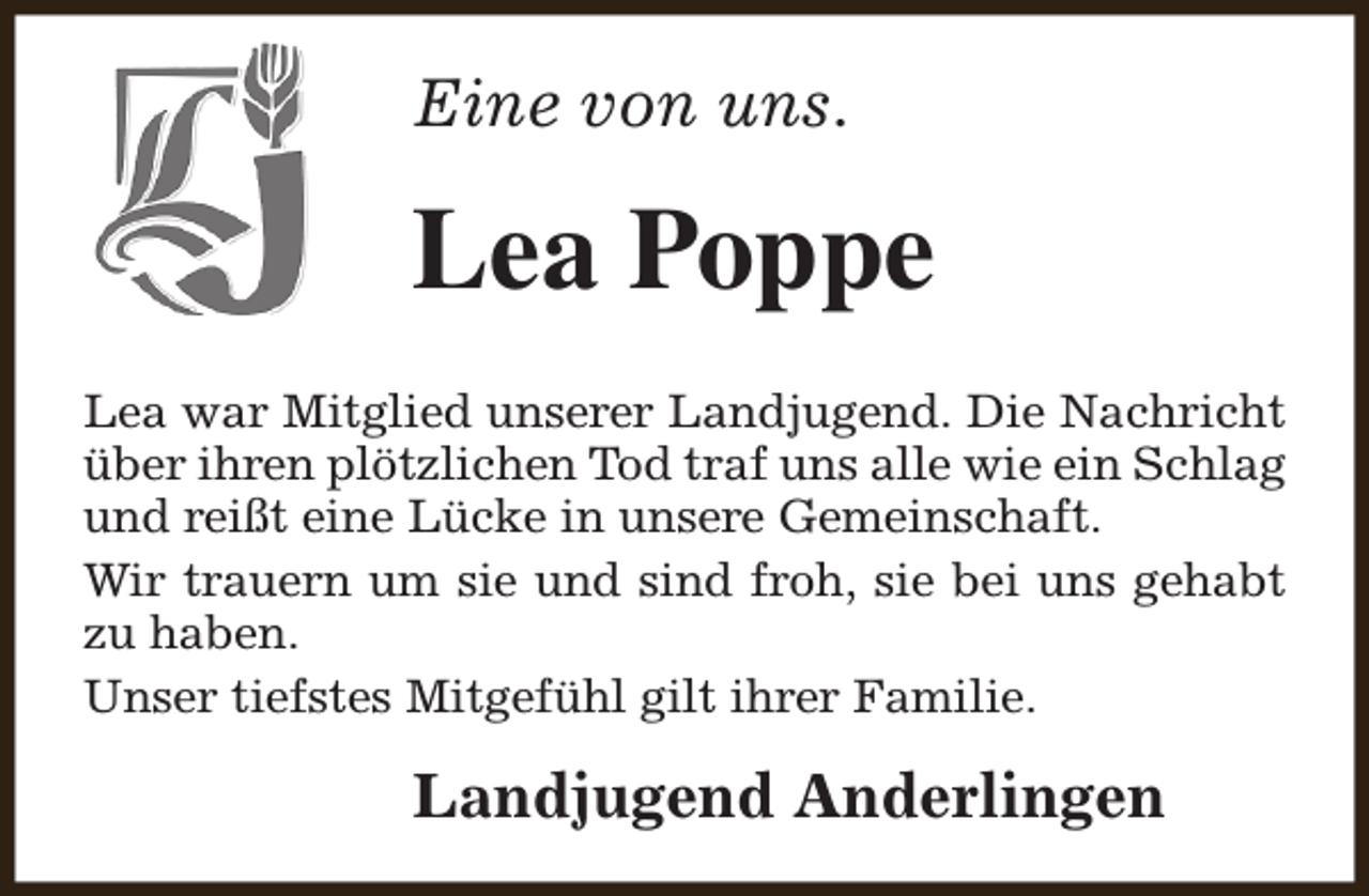 <p>Eine von uns.</p><p>Lea Poppe<br />Lea war Mitglied unserer Landjugend. Die Nachricht<br />über ihren plötzlichen Tod traf uns alle wie ein Schlag<br />und reißt eine Lücke in unsere Gemeinschaft.<br />Wir trauern um sie und sind froh, sie bei uns gehabt<br />zu haben.<br />Unser tiefstes Mitgefühl gilt ihrer Familie.</p><p>Landjugend Anderlingen</p>
