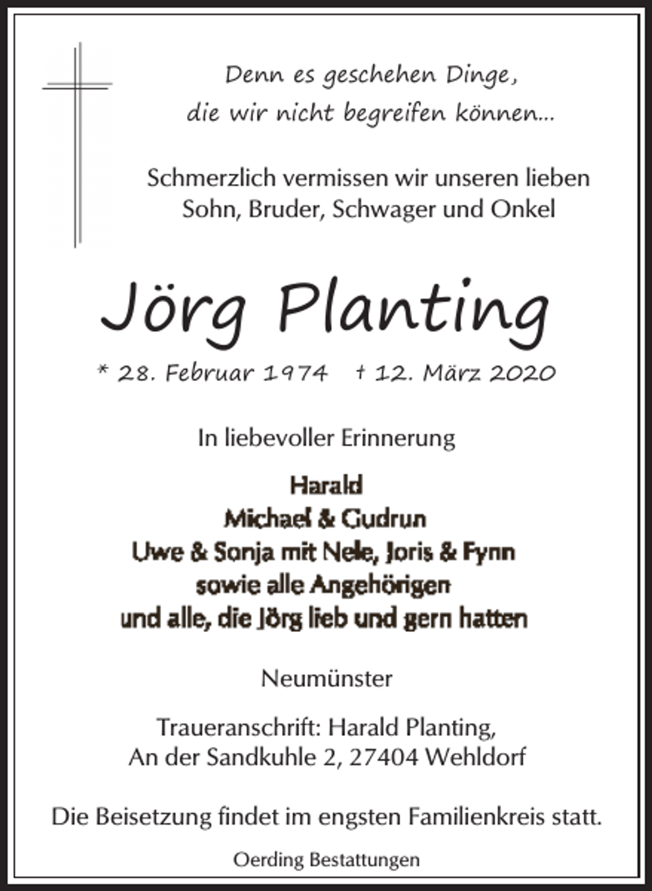 <p>Denn es geschehen Dinge,<br />die wir nicht begreifen können...</p><p>Schmerzlich vermissen wir unseren lieben<br />Sohn, Bruder, Schwager und Onkel</p><p>Jörg Planting<br />* 28. Februar 1974</p><p>† 12. März 2020</p><p>In liebevoller Erinnerung</p><p>Neumünster<br />Traueranschrift: Harald Planting,<br />An der Sandkuhle 2, 27404 Wehldorf<br />Die Beisetzung findet im engsten Familienkreis statt.<br />Oerding Bestattungen</p>