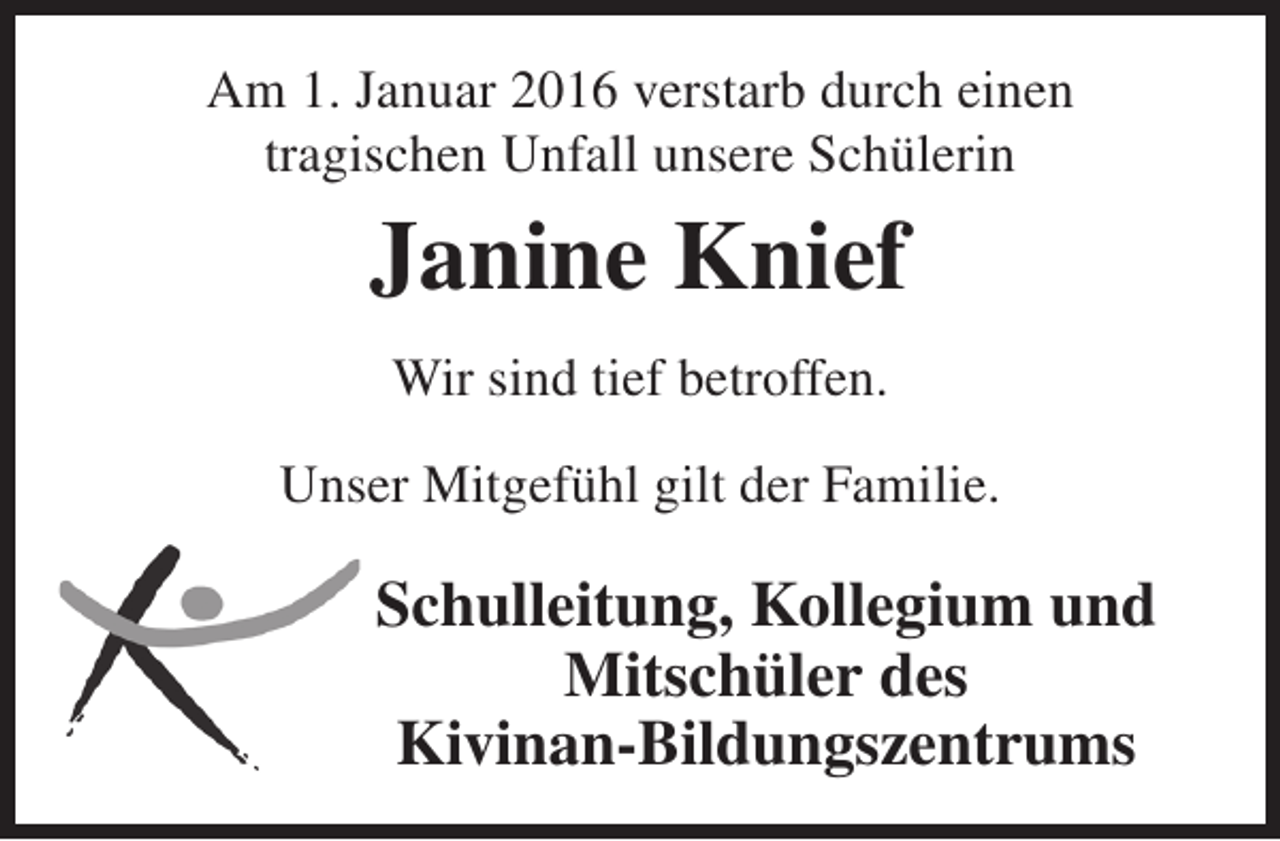 <p>Am 1. Januar 2016 verstarb durch einen<br />tragischen Unfall unsere Schülerin</p><p>Janine Knief<br />Wir sind tief betroffen.<br />Unser Mitgefühl gilt der Familie.</p><p>Schulleitung, Kollegium und<br />Mitschüler des<br />Kivinan-Bildungszentrums</p>