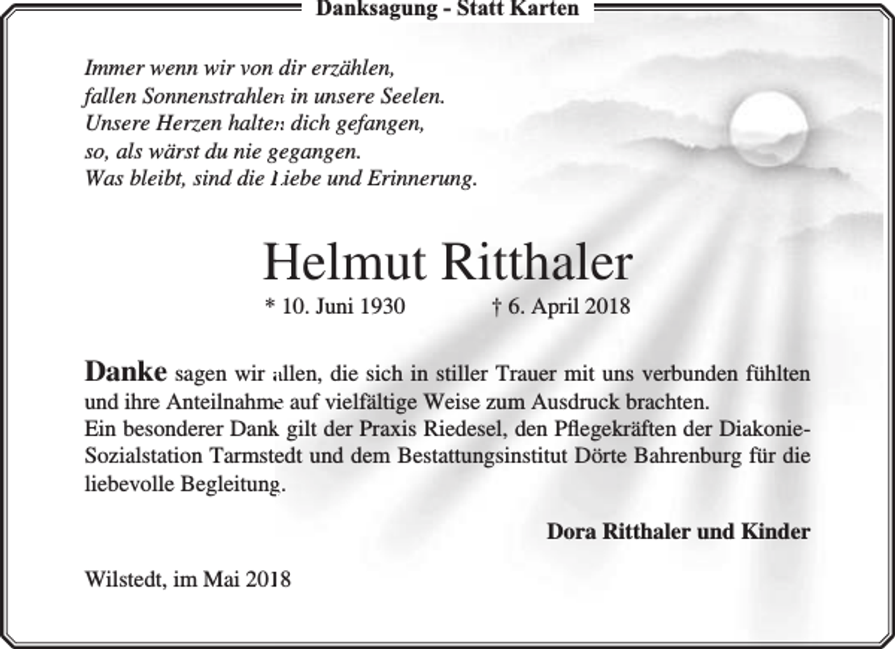<p>Danksagung - Statt Karten<br />Immer wenn wir von dir erzählen,<br />fallen Sonnenstrahlenn in unsere Seelen.<br />Unsere Herzen haltenn dich gefangen,<br />so, als wärst du nie gegangen.<br />Was bleibt, sind die Liebe und Erinnerung.</p><p>Helmut Ritthaler<br />* 10. Juni 1930</p><p>† 6. April 2018</p><p>Danke sagen wir allen, die sich in stiller Trauer mit uns verbunden fühlten<br />und ihre Anteilnahmee auf vielfältige Weise zum Ausdruck brachten.<br />Ein besonderer Dankk gilt der Praxis Riedesel, den Pﬂegekräften der DiakonieSozialstation Tarmstedt und dem Bestattungsinstitut Dörte Bahrenburg für die<br />liebevolle Begleitungg.<br />Dora Ritthaler und Kinder<br />Wilstedt, im Mai 20118</p>