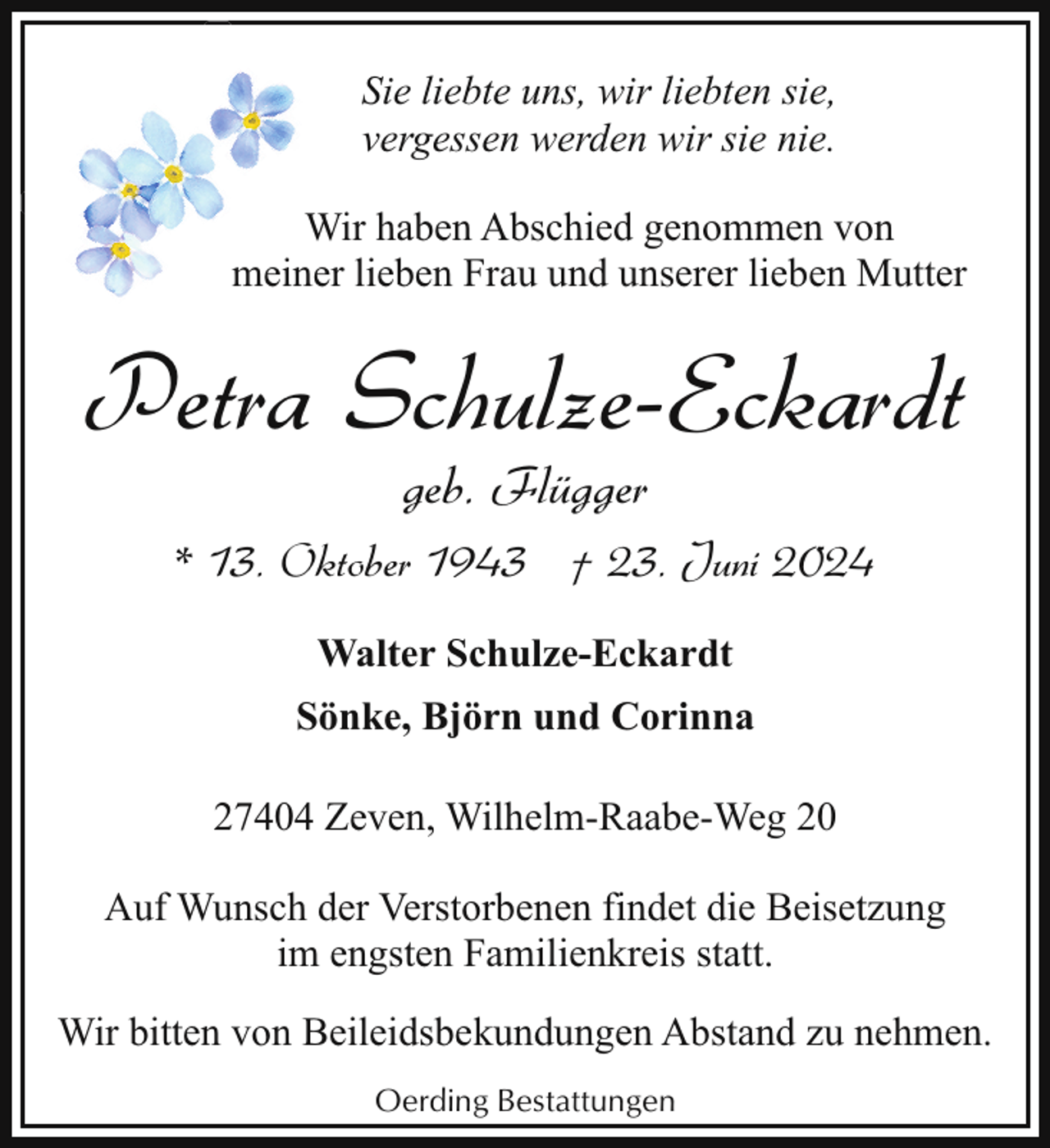 <p>Sie liebte uns, wir liebten sie,<br />vergessen werden wir sie nie.<br />Wir haben Abschied genommen von<br />meiner lieben Frau und unserer lieben Mutter</p><p>Petra Schulze-Eckardt<br />geb. Flügger</p><p>* 13. Oktober 1943 † 23. Juni 2024<br />Walter Schulze-Eckardt<br />Sönke, Björn und Corinna<br />27404 Zeven, Wilhelm-Raabe-Weg 20<br />Auf Wunsch der Verstorbenen findet die Beisetzung<br />im engsten Familienkreis statt.<br />Wir bitten von Beileidsbekundungen Abstand zu nehmen.<br />Oerding Bestattungen</p>
