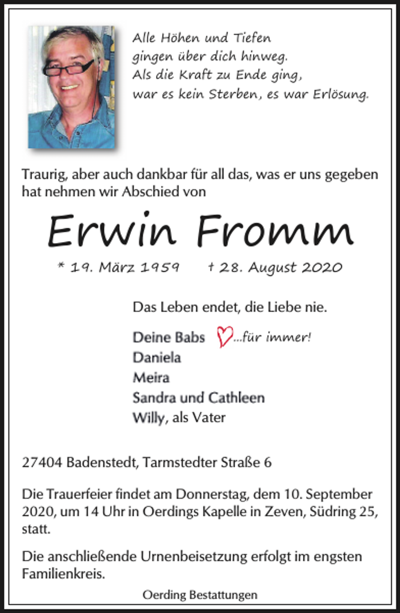 <p>Alle Höhen und Tiefen<br />gingen über dich hinweg.<br />Als die Kraft zu Ende ging,<br />war es kein Sterben, es war Erlösung.</p><p>Traurig, aber auch dankbar für all das, was er uns gegeben<br />hat nehmen wir Abschied von</p><p>Erwin Fromm<br />* 19. März 1959</p><p>† 28. August 2020</p><p>Das Leben endet, die Liebe nie.<br />...für immer!</p><p>, als Vater<br />27404 Badenstedt, Tarmstedter Straße 6<br />Die Trauerfeier findet am Donnerstag, dem 10. September<br />2020, um 14 Uhr in Oerdings Kapelle in Zeven, Südring 25,<br />statt.</p><p>Die anschließende Urnenbeisetzung erfolgt im engsten<br />Familienkreis.<br />Oerding Bestattungen</p>