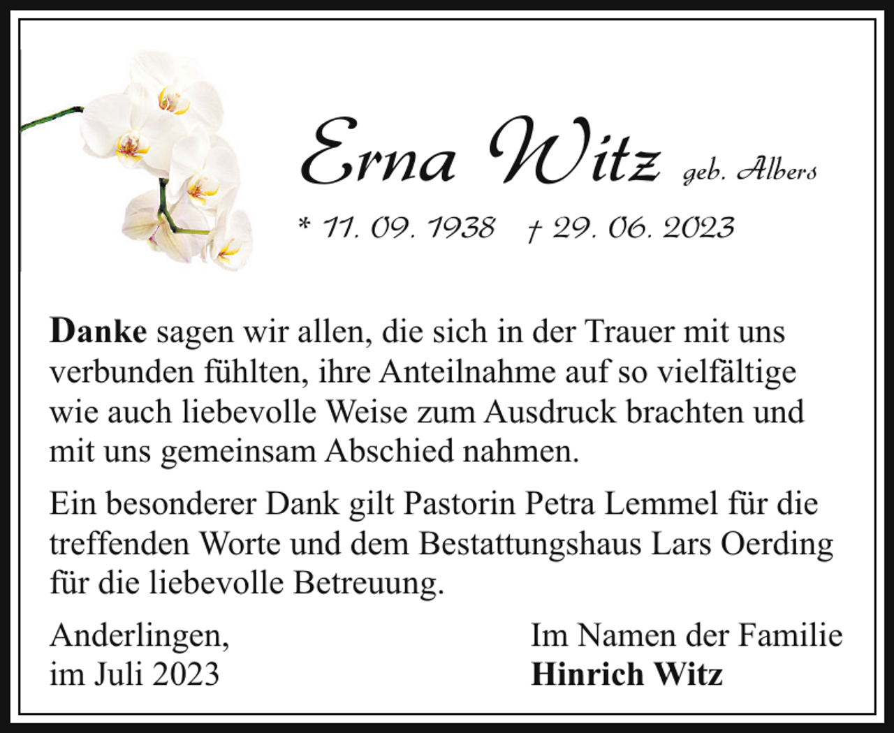 <p>Erna Witz</p><p>geb. Albers</p><p>* 11. 09. 1938 † 29. 06. 2023</p><p>Danke sagen wir allen, die sich in der Trauer mit uns</p><p>verbunden fühlten, ihre Anteilnahme auf so vielfältige<br />wie auch liebevolle Weise zum Ausdruck brachten und<br />mit uns gemeinsam Abschied nahmen.<br />Ein besonderer Dank gilt Pastorin Petra Lemmel für die<br />treffenden Worte und dem Bestattungshaus Lars Oerding<br />für die liebevolle Betreuung.<br />Anderlingen,<br />im Juli 2023</p><p>Im Namen der Familie<br />Hinrich Witz</p>