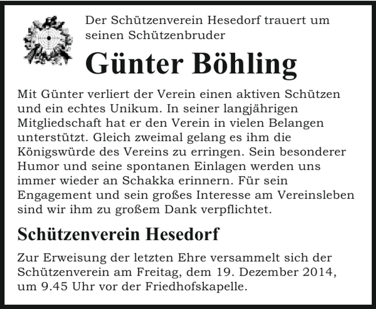 <p>Der Schützenverein Hesedorf trauert um<br />seinen Schützenbruder</p><p>Günter Böhling<br />Mit Günter verliert der Verein einen aktiven Schützen<br />und ein echtes Unikum. In seiner langjährigen<br />Mitgliedschaft hat er den Verein in vielen Belangen<br />unterstützt. Gleich zweimal gelang es ihm die<br />Königswürde des Vereins zu erringen. Sein besonderer<br />Humor und seine spontanen Einlagen werden uns<br />immer wieder an Schakka erinnern. Für sein<br />Engagement und sein großes Interesse am Vereinsleben<br />sind wir ihm zu großem Dank verpflichtet.</p><p>Schützenverein Hesedorf<br />Zur Erweisung der letzten Ehre versammelt sich der<br />Schützenverein am Freitag, dem 19. Dezember 2014,<br />um 9.45 Uhr vor der Friedhofskapelle.</p>