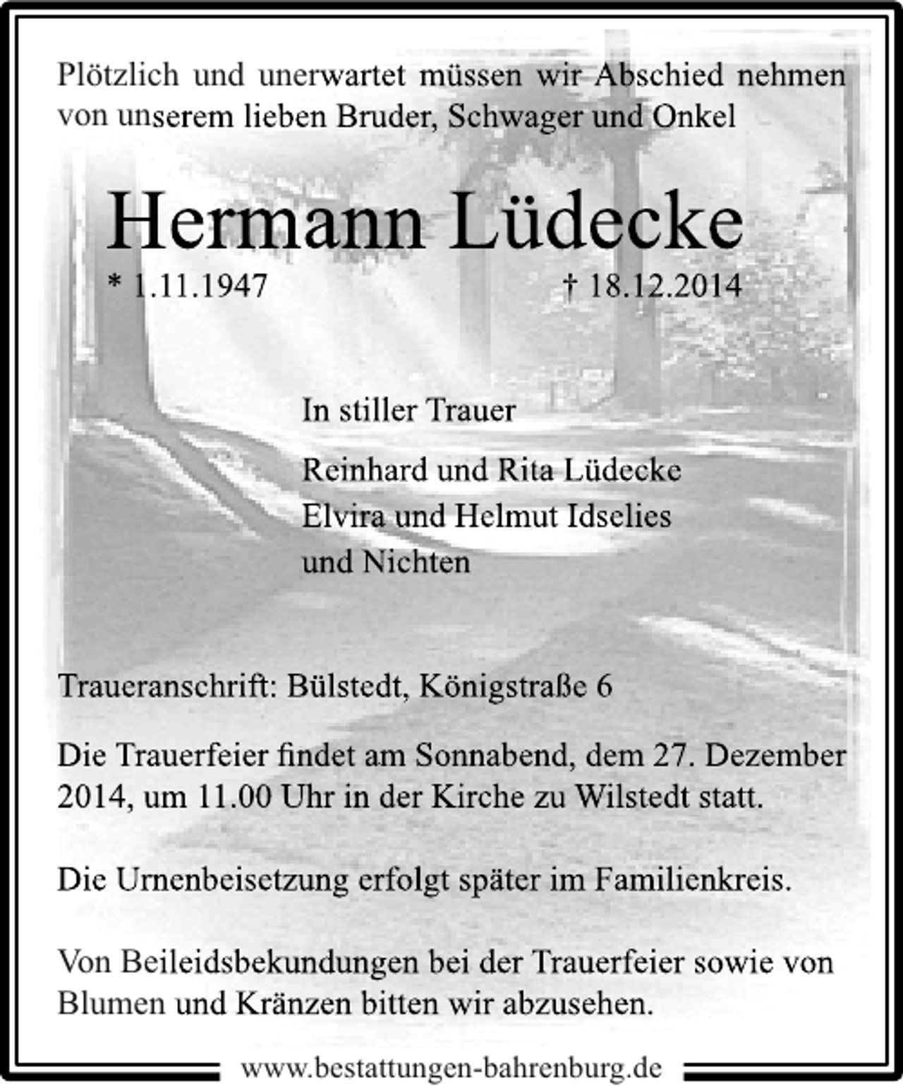 <p>Plötzlich und unerwartet müssen wir Abschied nehmen<br />von unserem lieben Bruder, Schwager und Onkel</p><p>Hermann Lüdecke<br />* 1.11.1947</p><p>† 18.12.2014</p><p>In stiller Trauer<br />Reinhard und Rita Lüdecke<br />Elvira und Helmut Idselies<br />und Nichten<br />Traueranschrift: Bülstedt, Königstraße 6<br />Die Trauerfeier ﬁndet am Sonnabend, dem 27. Dezember<br />2014, um 11.00 Uhr in der Kirche zu Wilstedt statt.<br />Die Urnenbeisetzung erfolgt später im Familienkreis.<br />Von Beileidsbekundungen bei der Trauerfeier sowie von<br />Blumen und Kränzen bitten wir abzusehen.<br />www.bestattungen-bahrenburg.de</p>