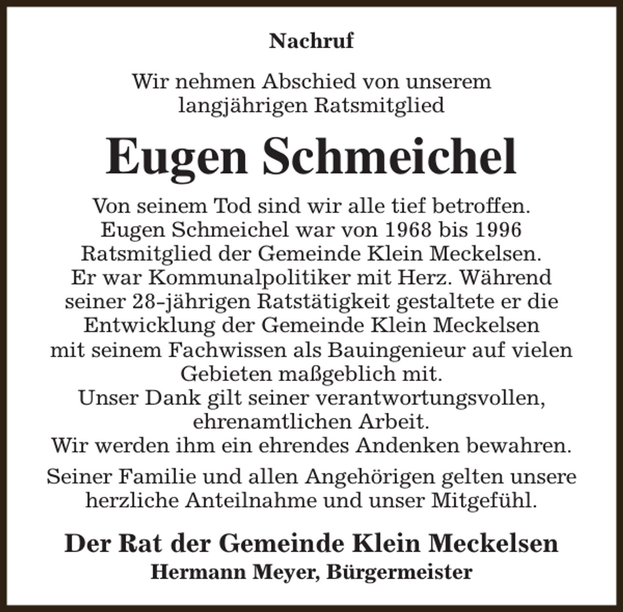 <p>Nachruf<br />Wir nehmen Abschied von unserem<br />langjährigen Ratsmitglied</p><p>Eugen Schmeichel<br />Von seinem Tod sind wir alle tief betroffen.<br />Eugen Schmeichel war von 1968 bis 1996<br />Ratsmitglied der Gemeinde Klein Meckelsen.<br />Er war Kommunalpolitiker mit Herz. Während<br />seiner 28-jährigen Ratstätigkeit gestaltete er die<br />Entwicklung der Gemeinde Klein Meckelsen<br />mit seinem Fachwissen als Bauingenieur auf vielen<br />Gebieten maßgeblich mit.<br />Unser Dank gilt seiner verantwortungsvollen,<br />ehrenamtlichen Arbeit.<br />Wir werden ihm ein ehrendes Andenken bewahren.<br />Seiner Familie und allen Angehörigen gelten unsere<br />herzliche Anteilnahme und unser Mitgefühl.</p><p>Der Rat der Gemeinde Klein Meckelsen<br />Hermann Meyer, Bürgermeister</p>