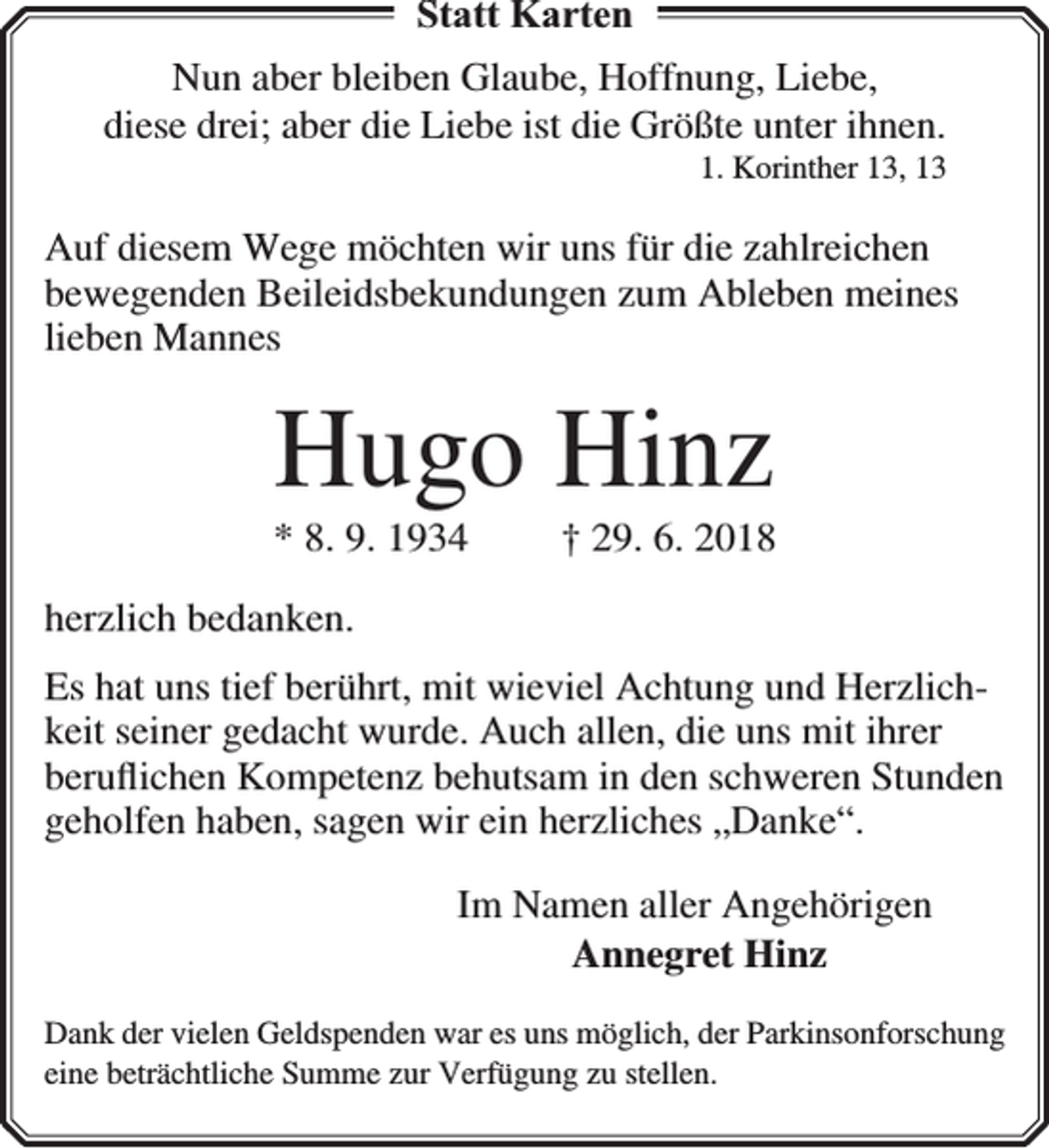 <p>Statt Karten<br />Nun aber bleiben Glaube, Hoffnung, Liebe,<br />diese drei; aber die Liebe ist die Größte unter ihnen.</p><p>1. Korinther 13, 13</p><p>Auf diesem Wege möchten wir uns für die zahlreichen<br />bewegenden Beileidsbekundungen zum Ableben meines<br />lieben Mannes</p><p>Hugo Hinz</p><p>* 8. 9. 1934</p><p>† 29. 6. 2018</p><p>herzlich bedanken.</p><p>Es hat uns tief berührt, mit wieviel Achtung und Herzlichkeit seiner gedacht wurde. Auch allen, die uns mit ihrer<br />beruﬂichen Kompetenz behutsam in den schweren Stunden<br />geholfen haben, sagen wir ein herzliches „Danke“.<br />Im Namen aller Angehörigen<br />Annegret Hinz<br />Dank der vielen Geldspenden war es uns möglich, der Parkinsonforschung<br />eine beträchtliche Summe zur Verfügung zu stellen.</p>