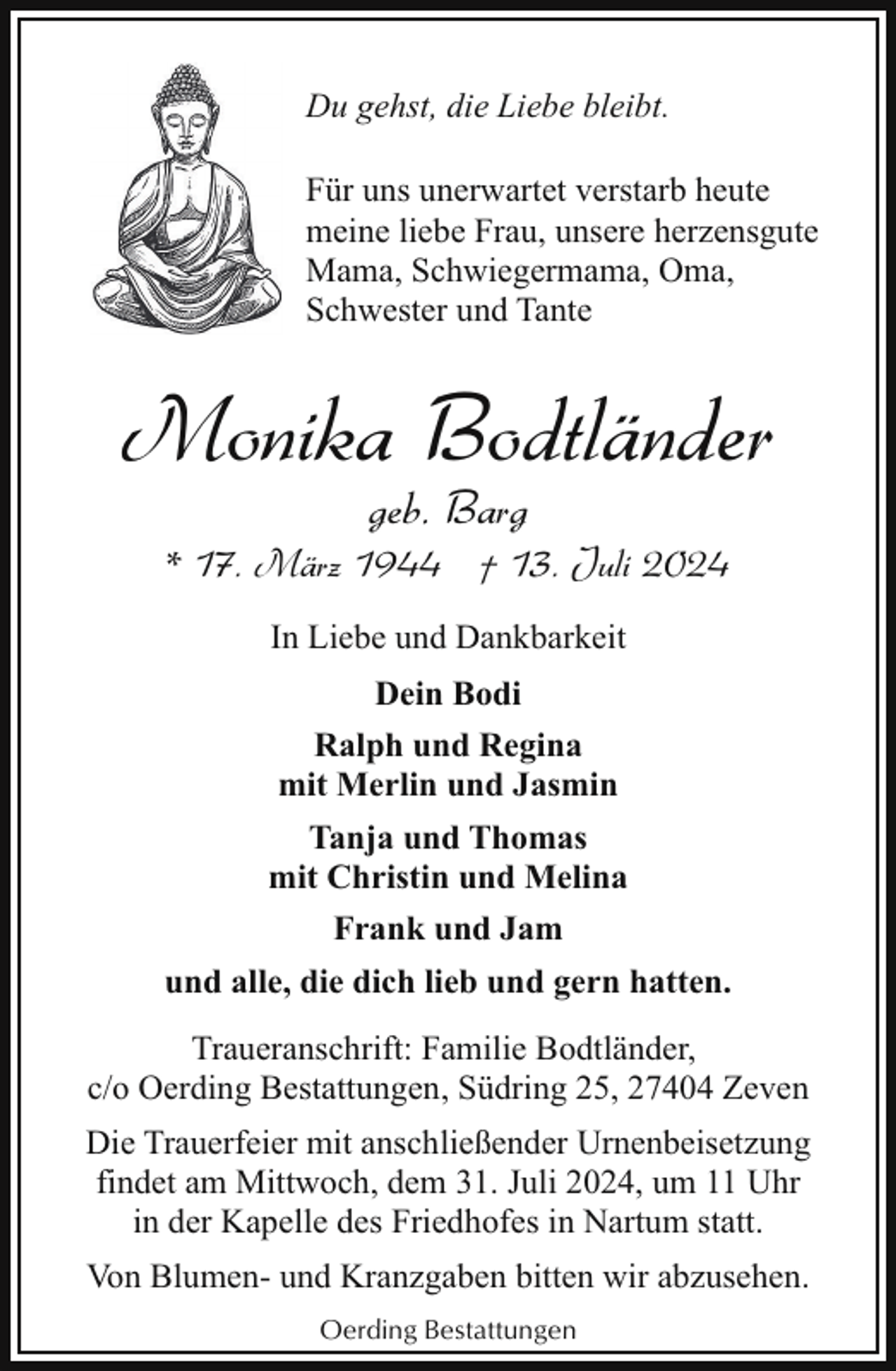 <p>Du gehst, die Liebe bleibt.<br />Für uns unerwartet verstarb heute<br />meine liebe Frau, unsere herzensgute<br />Mama, Schwiegermama, Oma,<br />Schwester und Tante</p><p>Monika Bodtländer<br />geb. Barg</p><p>* 17. März 1944 † 13. Juli 2024<br />In Liebe und Dankbarkeit<br />Dein Bodi<br />Ralph und Regina<br />mit Merlin und Jasmin<br />Tanja und Thomas<br />mit Christin und Melina<br />Frank und Jam<br />und alle, die dich lieb und gern hatten.<br />Traueranschrift: Familie Bodtländer,<br />c/o Oerding Bestattungen, Südring 25, 27404 Zeven<br />Die Trauerfeier mit anschließender Urnenbeisetzung<br />findet am Mittwoch, dem 31. Juli 2024, um 11 Uhr<br />in der Kapelle des Friedhofes in Nartum statt.<br />Von Blumen- und Kranzgaben bitten wir abzusehen.<br />Oerding Bestattungen</p>