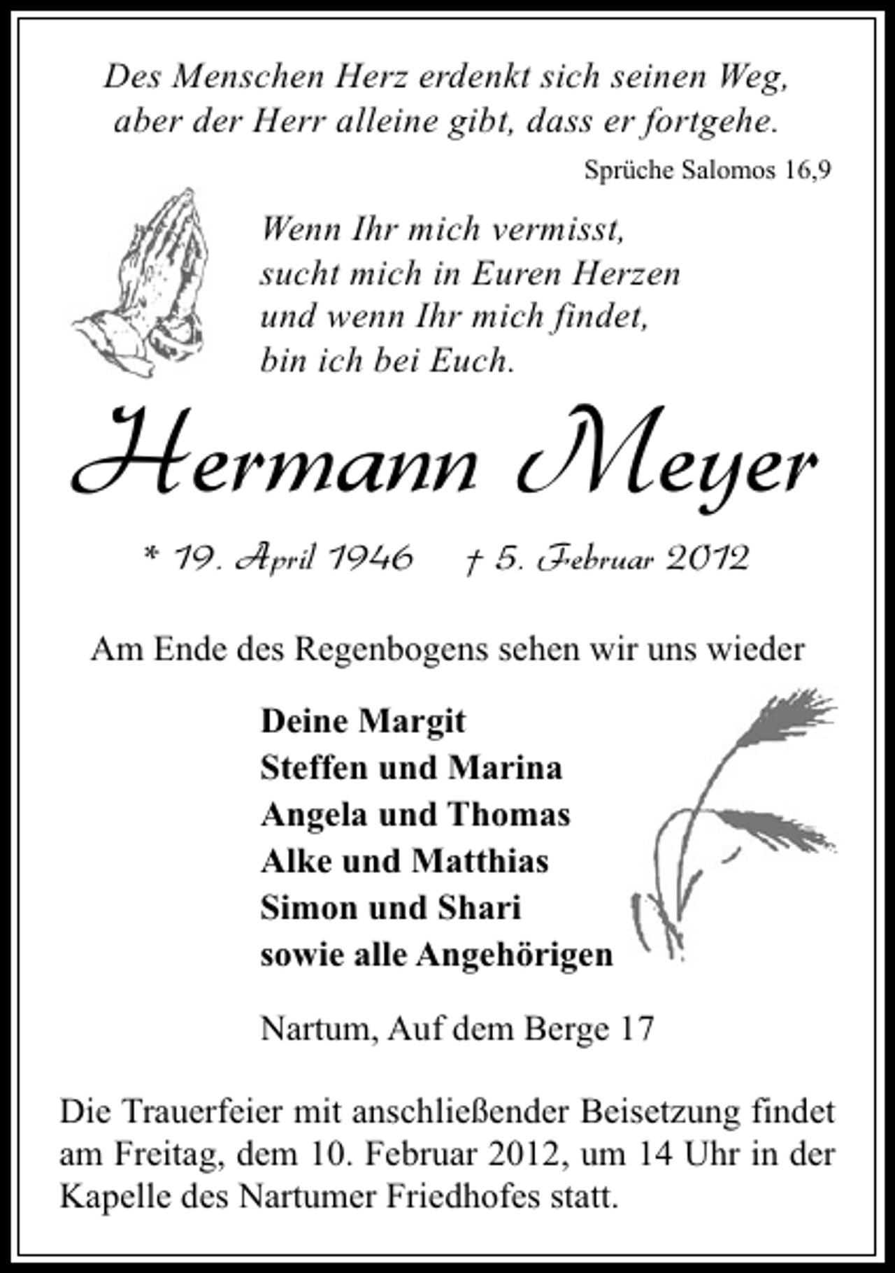 <p>Des Menschen Herz erdenkt sich seinen Weg,<br />aber der Herr alleine gibt, dass er fortgehe.<br />Sprüche Salomos 16,9</p><p>Wenn Ihr mich vermisst,<br />sucht mich in Euren Herzen<br />und wenn Ihr mich findet,<br />bin ich bei Euch.</p><p>Hermann Meyer<br />* 19. April 1946</p><p>† 5. Februar 2012</p><p>Am Ende des Regenbogens sehen wir uns wieder<br />Deine Margit<br />Steffen und Marina<br />Angela und Thomas<br />Alke und Matthias<br />Simon und Shari<br />sowie alle Angehörigen<br />Nartum, Auf dem Berge 17<br />Die Trauerfeier mit anschließender Beisetzung findet<br />am Freitag, dem 10. Februar 2012, um 14 Uhr in der<br />Kapelle des Nartumer Friedhofes statt.</p>