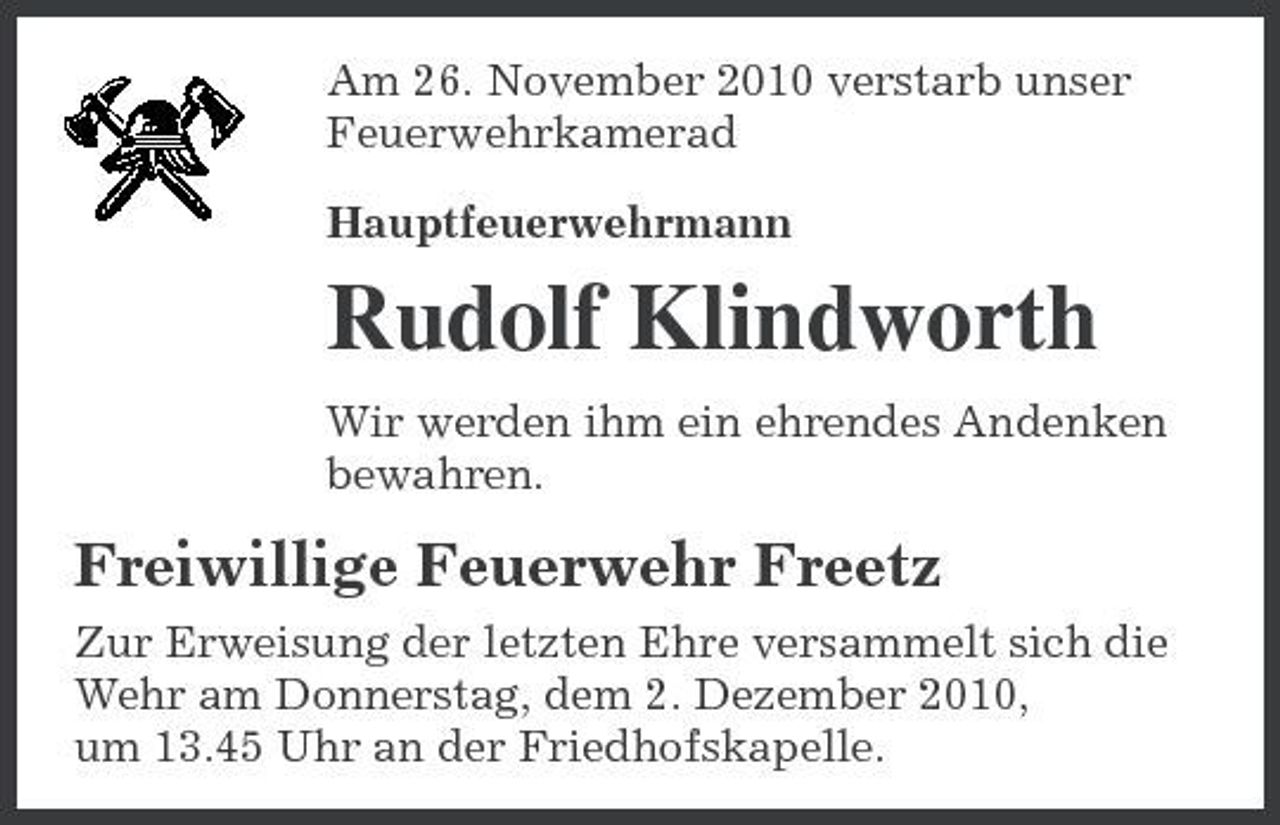 <p>Am 26. November 2010 verstarb unser Feuerwehrkamerad Hauptfeuerwehrmann</p><p>Rudolf Klindworth<br />Wir werden ihm ein ehrendes Andenken bewahren.</p><p>Freiwillige Feuerwehr Freetz<br />Zur Erweisung der letzten Ehre versammelt sich die Wehr am Donnerstag, dem 2. Dezember 2010, um 13.45 Uhr an der Friedhofskapelle.</p>