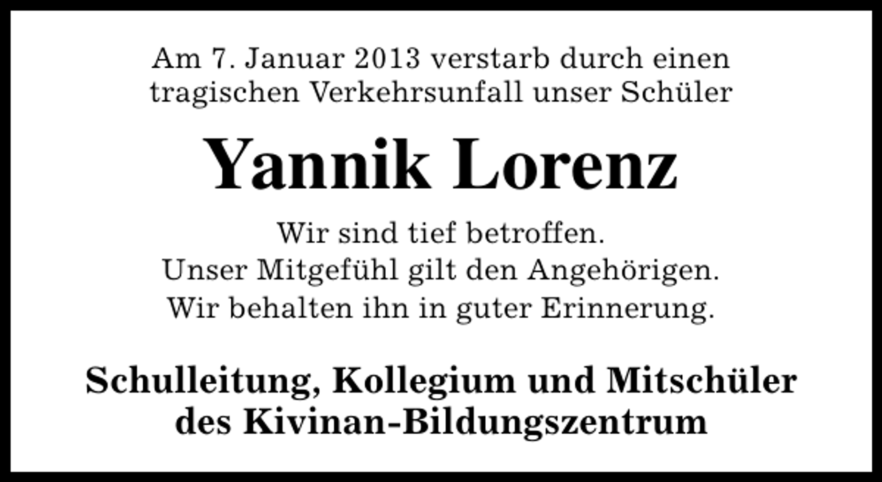 <p>Am 7. Januar 2013 verstarb durch einen<br />tragischen Verkehrsunfall unser Schüler</p><p>Yannik Lorenz</p><p>Wir sind tief betroffen.<br />Unser Mitgefühl gilt den Angehörigen.<br />Wir behalten ihn in guter Erinnerung.</p><p>Schulleitung, Kollegium und Mitschüler<br />des Kivinan-Bildungszentrum</p>