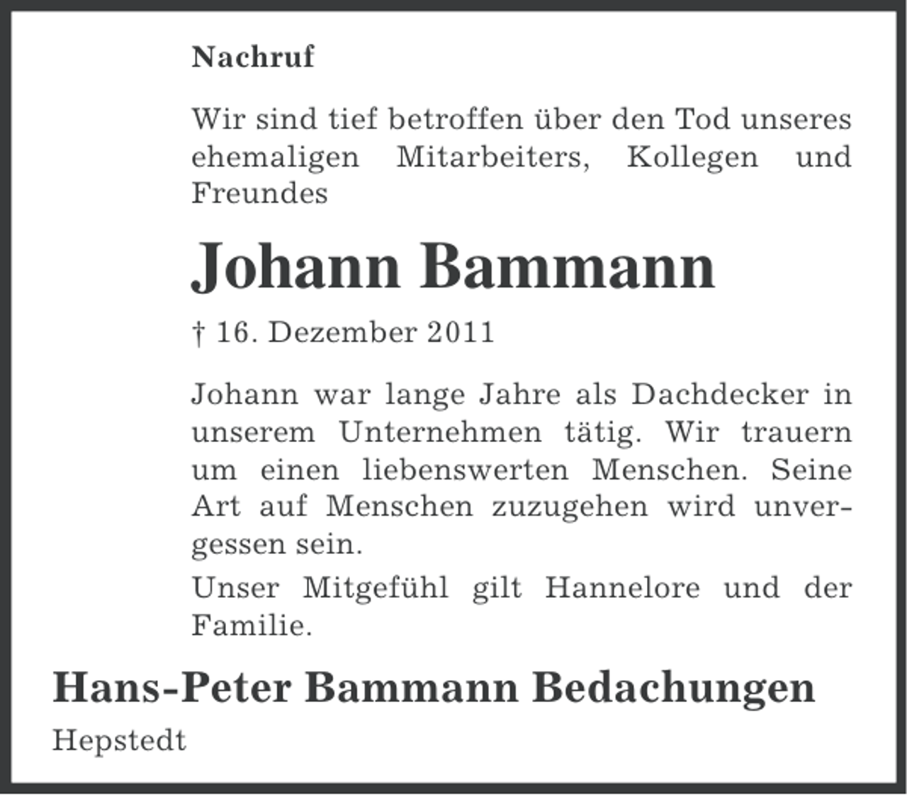 <p>Nachruf<br />Wir sind tief betroffen über den Tod unseres<br />ehemaligen Mitarbeiters, Kollegen und<br />Freundes</p><p>Johann Bammann<br />† 16. Dezember 2011<br />Johann war lange Jahre als Dachdecker in<br />unserem Unternehmen tätig. Wir trauern<br />um einen liebenswerten Menschen. Seine<br />Art auf Menschen zuzugehen wird unvergessen sein.<br />Unser Mitgefühl gilt Hannelore und der<br />Familie.</p><p>Hans-Peter Bammann Bedachungen<br />Hepstedt</p>