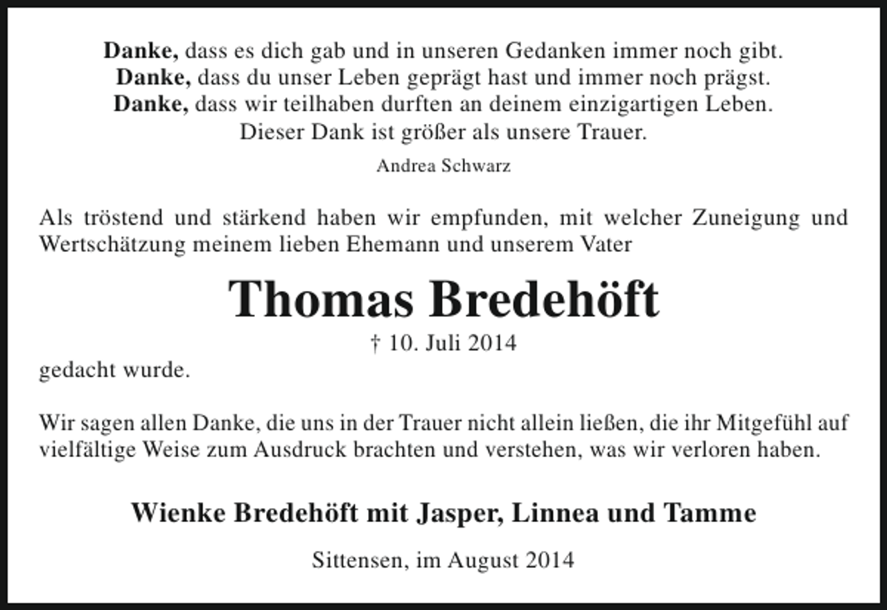 <p>Danke, dass es dich gab und in unseren Gedanken immer noch gibt.<br />Danke, dass du unser Leben geprägt hast und immer noch prägst.<br />Danke, dass wir teilhaben durften an deinem einzigartigen Leben.<br />Dieser Dank ist größer als unsere Trauer.<br />Andrea Schwarz</p><p>Als tröstend und stärkend haben wir empfunden, mit welcher Zuneigung und<br />Wertschätzung meinem lieben Ehemann und unserem Vater</p><p>Thomas Bredehöft<br />gedacht wurde.</p><p>† 10. Juli 2014</p><p>Wir sagen allen Danke, die uns in der Trauer nicht allein ließen, die ihr Mitgefühl auf<br />vielfältige Weise zum Ausdruck brachten und verstehen, was wir verloren haben.</p><p>Wienke Bredehöft mit Jasper, Linnea und Tamme<br />Sittensen, im August 2014</p>